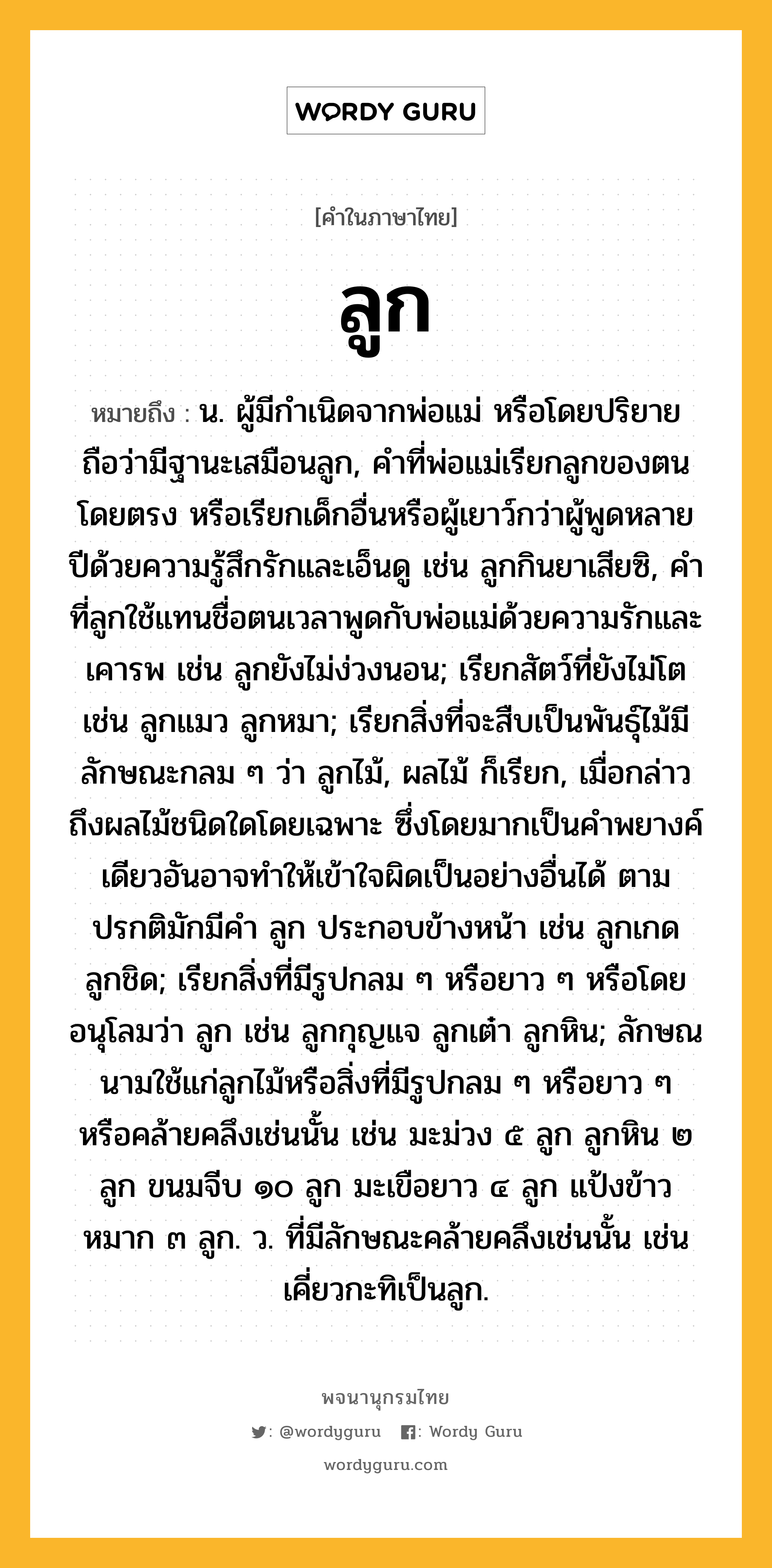 ลูก หมายถึงอะไร?, คำในภาษาไทย ลูก หมายถึง น. ผู้มีกําเนิดจากพ่อแม่ หรือโดยปริยายถือว่ามีฐานะเสมือนลูก, คําที่พ่อแม่เรียกลูกของตนโดยตรง หรือเรียกเด็กอื่นหรือผู้เยาว์กว่าผู้พูดหลายปีด้วยความรู้สึกรักและเอ็นดู เช่น ลูกกินยาเสียซิ, คําที่ลูกใช้แทนชื่อตนเวลาพูดกับพ่อแม่ด้วยความรักและเคารพ เช่น ลูกยังไม่ง่วงนอน; เรียกสัตว์ที่ยังไม่โต เช่น ลูกแมว ลูกหมา; เรียกสิ่งที่จะสืบเป็นพันธุ์ไม้มีลักษณะกลม ๆ ว่า ลูกไม้, ผลไม้ ก็เรียก, เมื่อกล่าวถึงผลไม้ชนิดใดโดยเฉพาะ ซึ่งโดยมากเป็นคําพยางค์เดียวอันอาจทําให้เข้าใจผิดเป็นอย่างอื่นได้ ตามปรกติมักมีคํา ลูก ประกอบข้างหน้า เช่น ลูกเกด ลูกชิด; เรียกสิ่งที่มีรูปกลม ๆ หรือยาว ๆ หรือโดยอนุโลมว่า ลูก เช่น ลูกกุญแจ ลูกเต๋า ลูกหิน; ลักษณนามใช้แก่ลูกไม้หรือสิ่งที่มีรูปกลม ๆ หรือยาว ๆ หรือคล้ายคลึงเช่นนั้น เช่น มะม่วง ๕ ลูก ลูกหิน ๒ ลูก ขนมจีบ ๑๐ ลูก มะเขือยาว ๔ ลูก แป้งข้าวหมาก ๓ ลูก. ว. ที่มีลักษณะคล้ายคลึงเช่นนั้น เช่น เคี่ยวกะทิเป็นลูก.