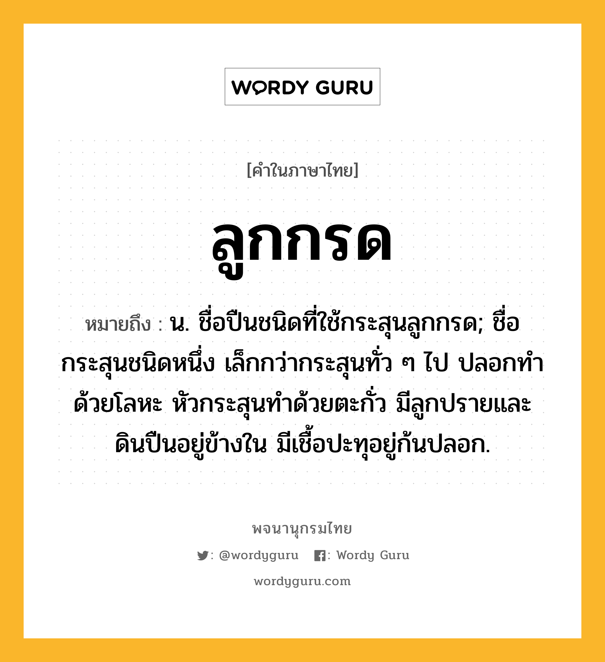 ลูกกรด หมายถึงอะไร?, คำในภาษาไทย ลูกกรด หมายถึง น. ชื่อปืนชนิดที่ใช้กระสุนลูกกรด; ชื่อกระสุนชนิดหนึ่ง เล็กกว่ากระสุนทั่ว ๆ ไป ปลอกทำด้วยโลหะ หัวกระสุนทำด้วยตะกั่ว มีลูกปรายและดินปืนอยู่ข้างใน มีเชื้อปะทุอยู่ก้นปลอก.