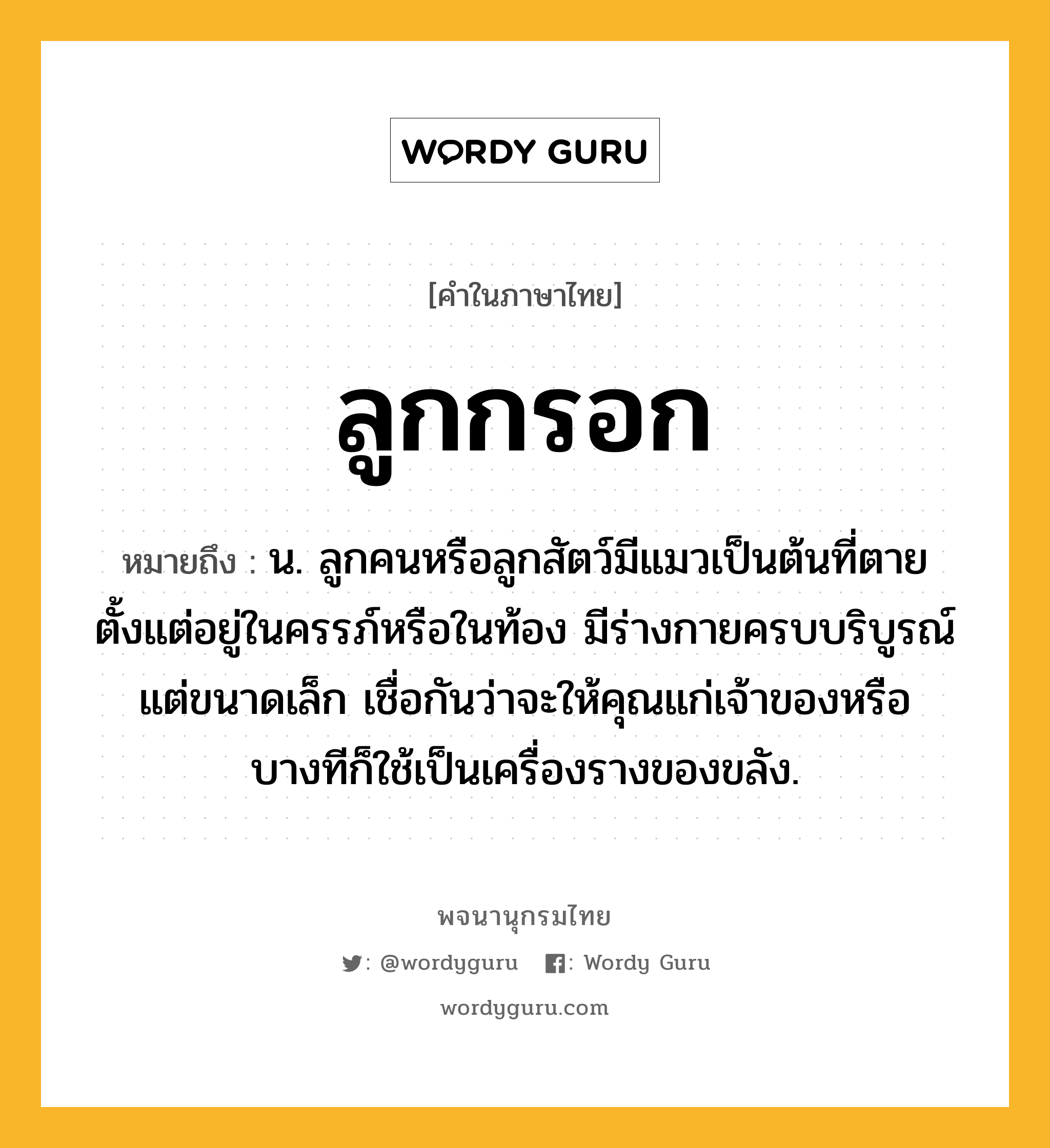 ลูกกรอก หมายถึงอะไร?, คำในภาษาไทย ลูกกรอก หมายถึง น. ลูกคนหรือลูกสัตว์มีแมวเป็นต้นที่ตายตั้งแต่อยู่ในครรภ์หรือในท้อง มีร่างกายครบบริบูรณ์ แต่ขนาดเล็ก เชื่อกันว่าจะให้คุณแก่เจ้าของหรือบางทีก็ใช้เป็นเครื่องรางของขลัง.