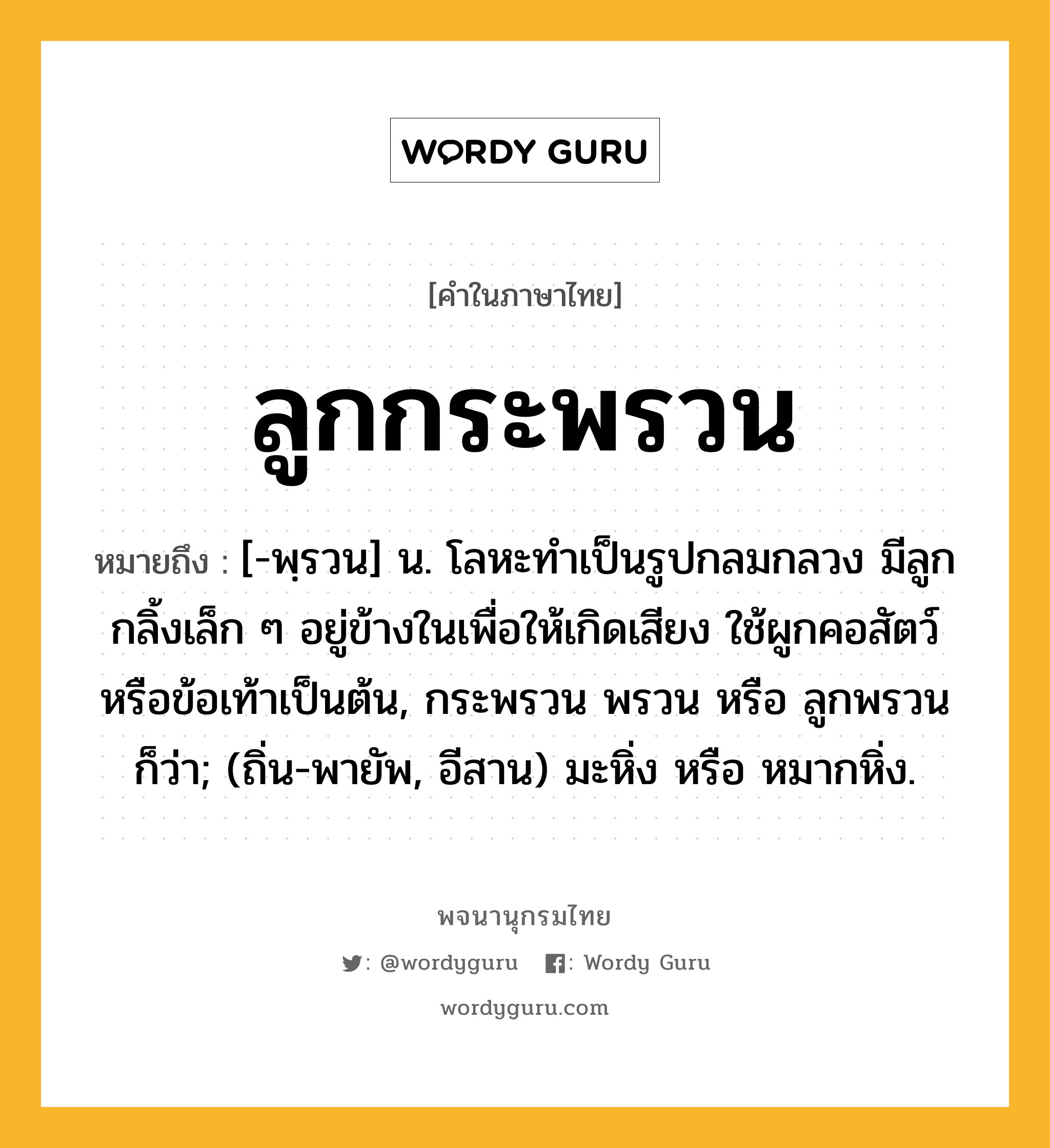 ลูกกระพรวน หมายถึงอะไร?, คำในภาษาไทย ลูกกระพรวน หมายถึง [-พฺรวน] น. โลหะทําเป็นรูปกลมกลวง มีลูกกลิ้งเล็ก ๆ อยู่ข้างในเพื่อให้เกิดเสียง ใช้ผูกคอสัตว์หรือข้อเท้าเป็นต้น, กระพรวน พรวน หรือ ลูกพรวน ก็ว่า; (ถิ่น-พายัพ, อีสาน) มะหิ่ง หรือ หมากหิ่ง.