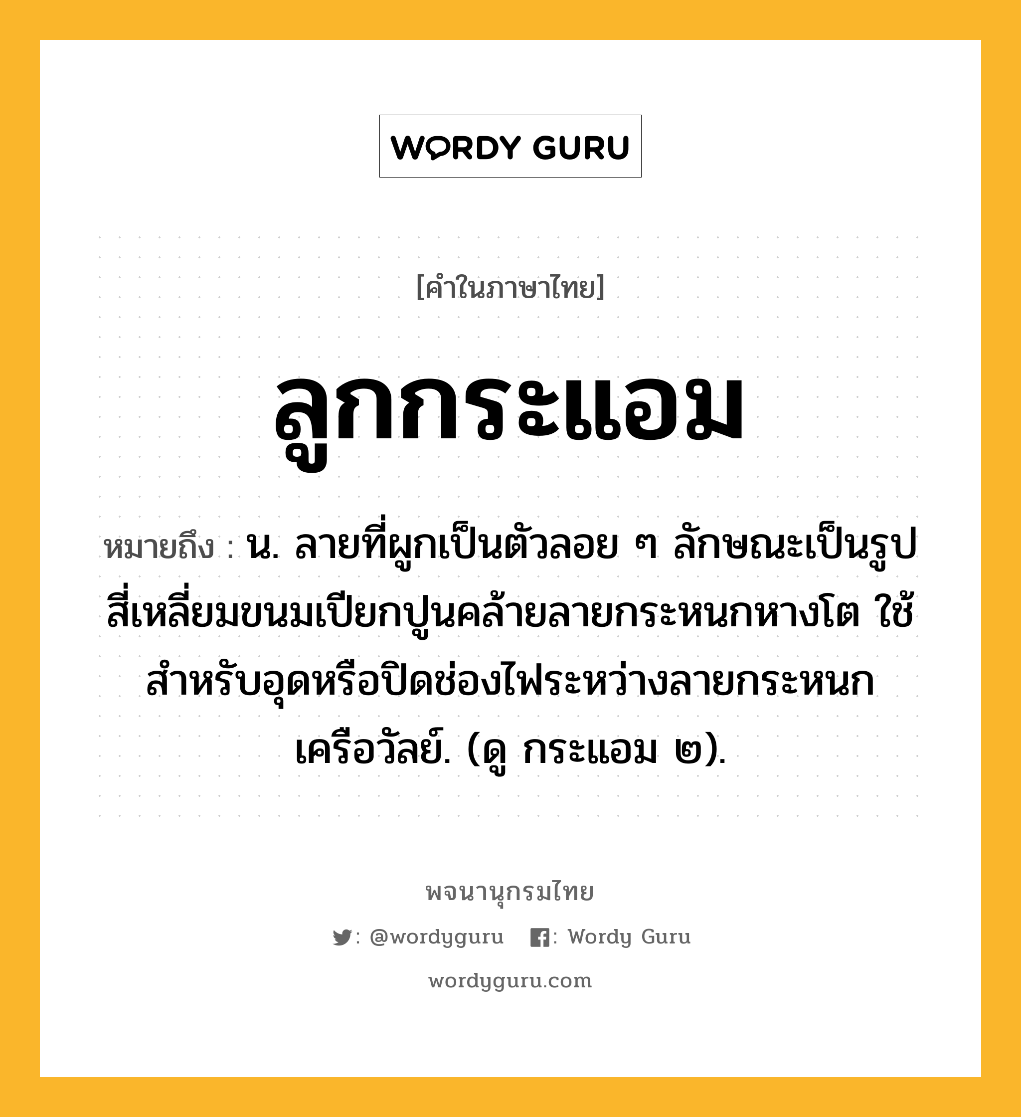 ลูกกระแอม หมายถึงอะไร?, คำในภาษาไทย ลูกกระแอม หมายถึง น. ลายที่ผูกเป็นตัวลอย ๆ ลักษณะเป็นรูปสี่เหลี่ยมขนมเปียกปูนคล้ายลายกระหนกหางโต ใช้สําหรับอุดหรือปิดช่องไฟระหว่างลายกระหนกเครือวัลย์. (ดู กระแอม ๒).