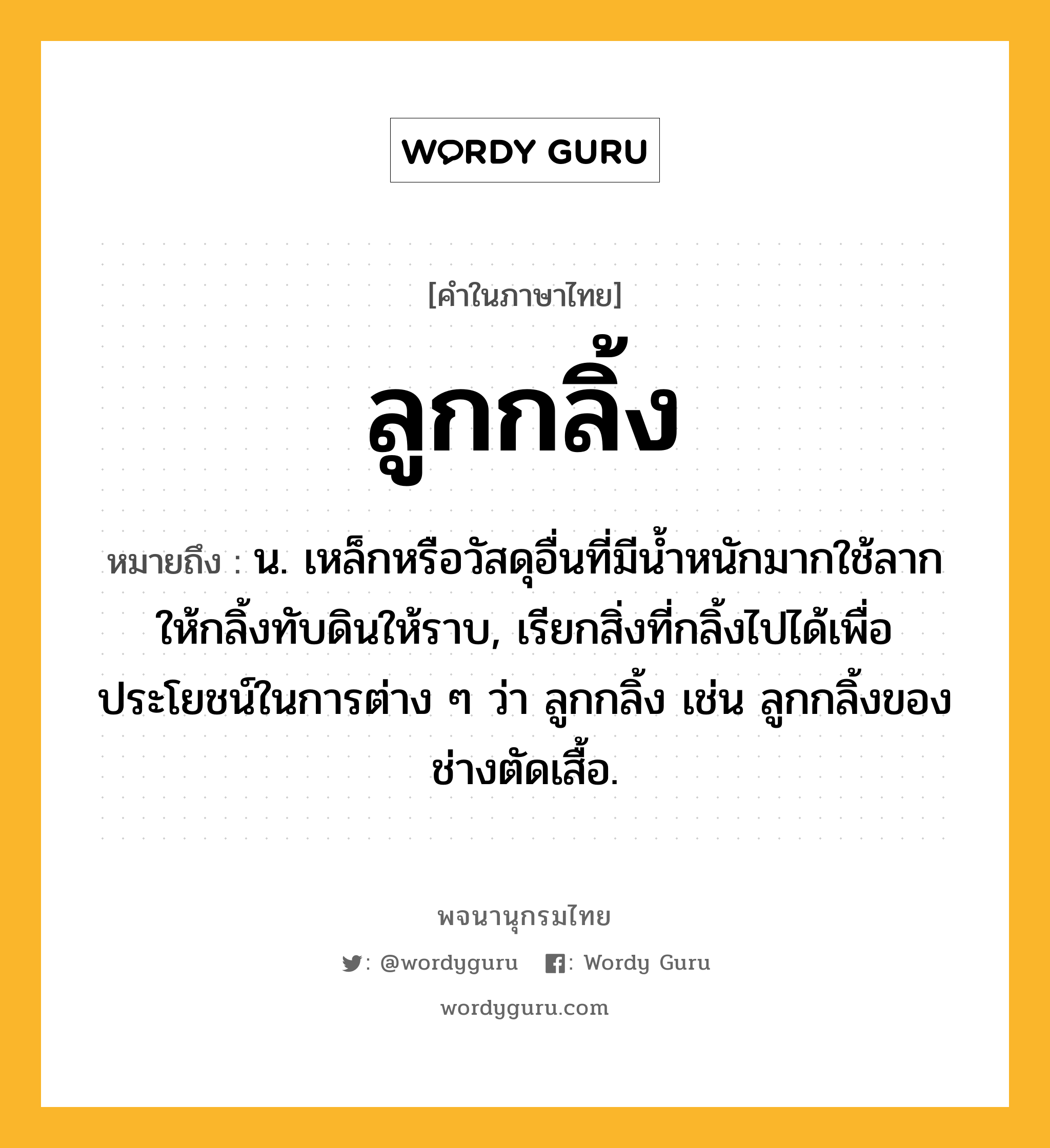 ลูกกลิ้ง หมายถึงอะไร?, คำในภาษาไทย ลูกกลิ้ง หมายถึง น. เหล็กหรือวัสดุอื่นที่มีนํ้าหนักมากใช้ลากให้กลิ้งทับดินให้ราบ, เรียกสิ่งที่กลิ้งไปได้เพื่อประโยชน์ในการต่าง ๆ ว่า ลูกกลิ้ง เช่น ลูกกลิ้งของช่างตัดเสื้อ.