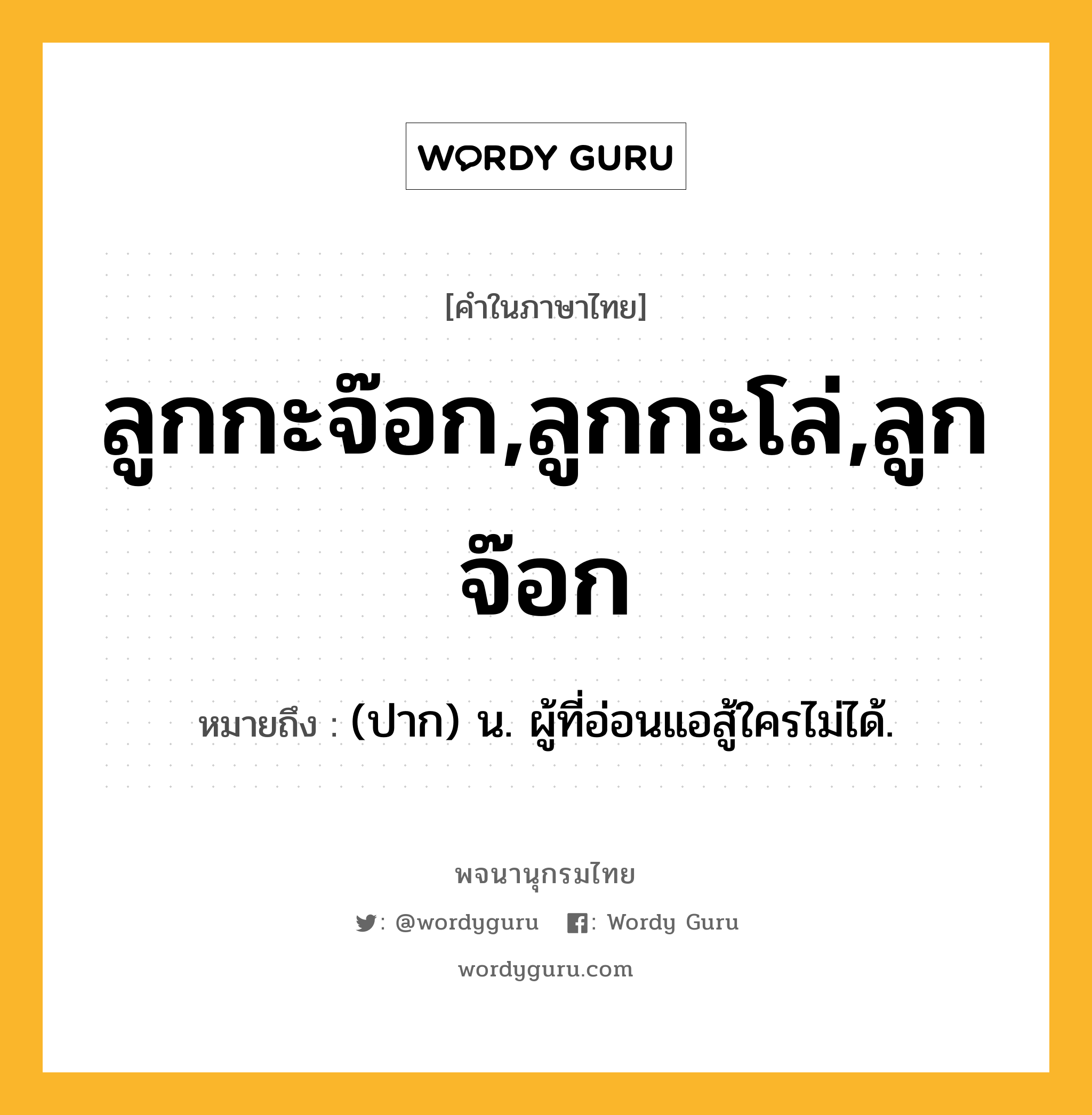 ลูกกะจ๊อก,ลูกกะโล่,ลูกจ๊อก ความหมาย หมายถึงอะไร?, คำในภาษาไทย ลูกกะจ๊อก,ลูกกะโล่,ลูกจ๊อก หมายถึง (ปาก) น. ผู้ที่อ่อนแอสู้ใครไม่ได้.