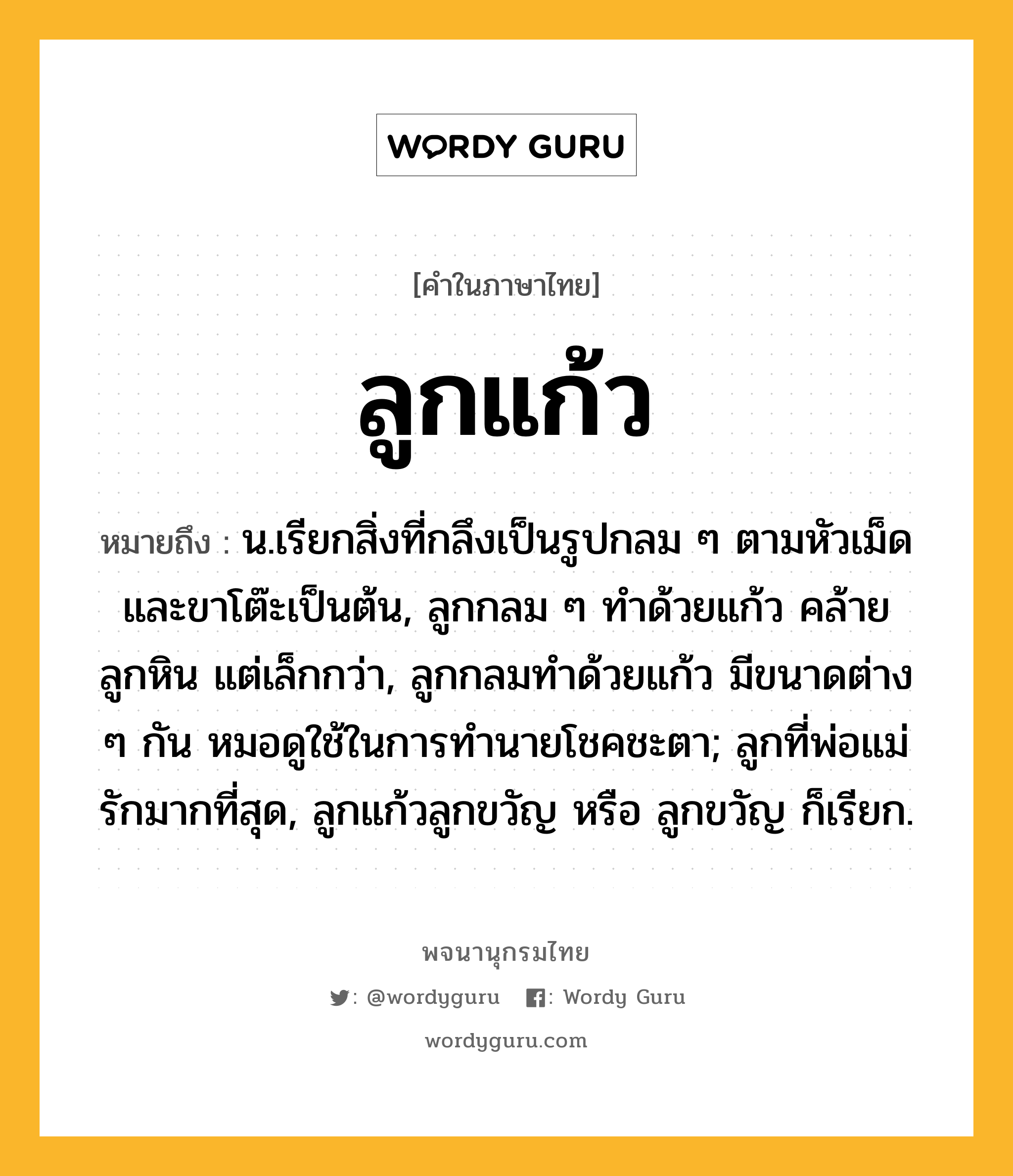 ลูกแก้ว หมายถึงอะไร?, คำในภาษาไทย ลูกแก้ว หมายถึง น.เรียกสิ่งที่กลึงเป็นรูปกลม ๆ ตามหัวเม็ดและขาโต๊ะเป็นต้น, ลูกกลม ๆ ทำด้วยแก้ว คล้ายลูกหิน แต่เล็กกว่า, ลูกกลมทำด้วยแก้ว มีขนาดต่าง ๆ กัน หมอดูใช้ในการทำนายโชคชะตา; ลูกที่พ่อแม่รักมากที่สุด, ลูกแก้วลูกขวัญ หรือ ลูกขวัญ ก็เรียก.