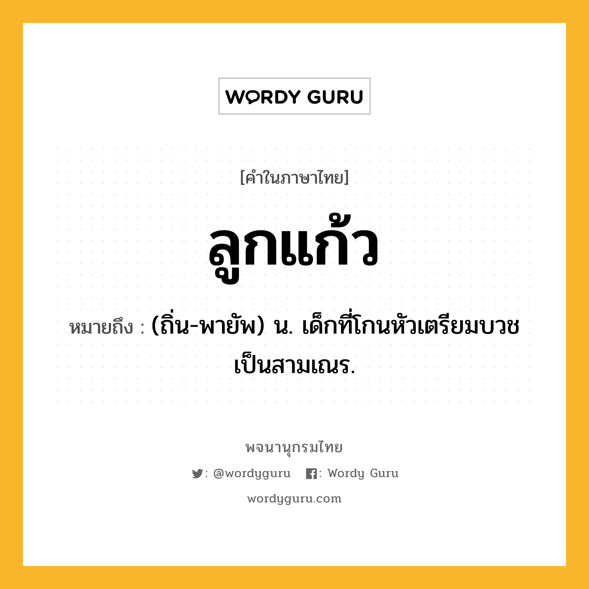 ลูกแก้ว หมายถึงอะไร?, คำในภาษาไทย ลูกแก้ว หมายถึง (ถิ่น-พายัพ) น. เด็กที่โกนหัวเตรียมบวชเป็นสามเณร.