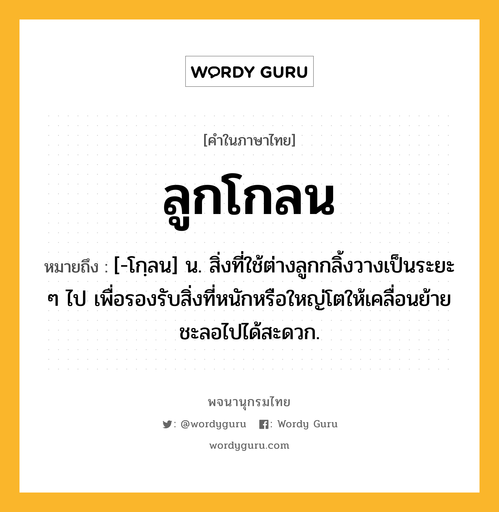 ลูกโกลน หมายถึงอะไร?, คำในภาษาไทย ลูกโกลน หมายถึง [-โกฺลน] น. สิ่งที่ใช้ต่างลูกกลิ้งวางเป็นระยะ ๆ ไป เพื่อรองรับสิ่งที่หนักหรือใหญ่โตให้เคลื่อนย้ายชะลอไปได้สะดวก.