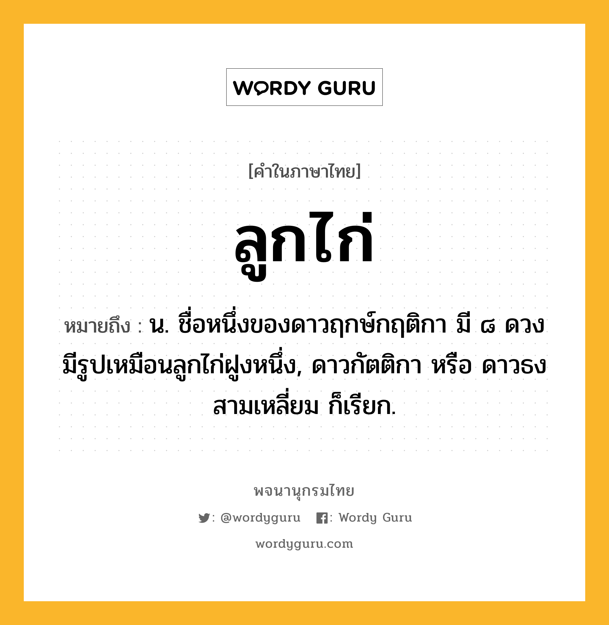 ลูกไก่ ความหมาย หมายถึงอะไร?, คำในภาษาไทย ลูกไก่ หมายถึง น. ชื่อหนึ่งของดาวฤกษ์กฤติกา มี ๘ ดวง มีรูปเหมือนลูกไก่ฝูงหนึ่ง, ดาวกัตติกา หรือ ดาวธงสามเหลี่ยม ก็เรียก.