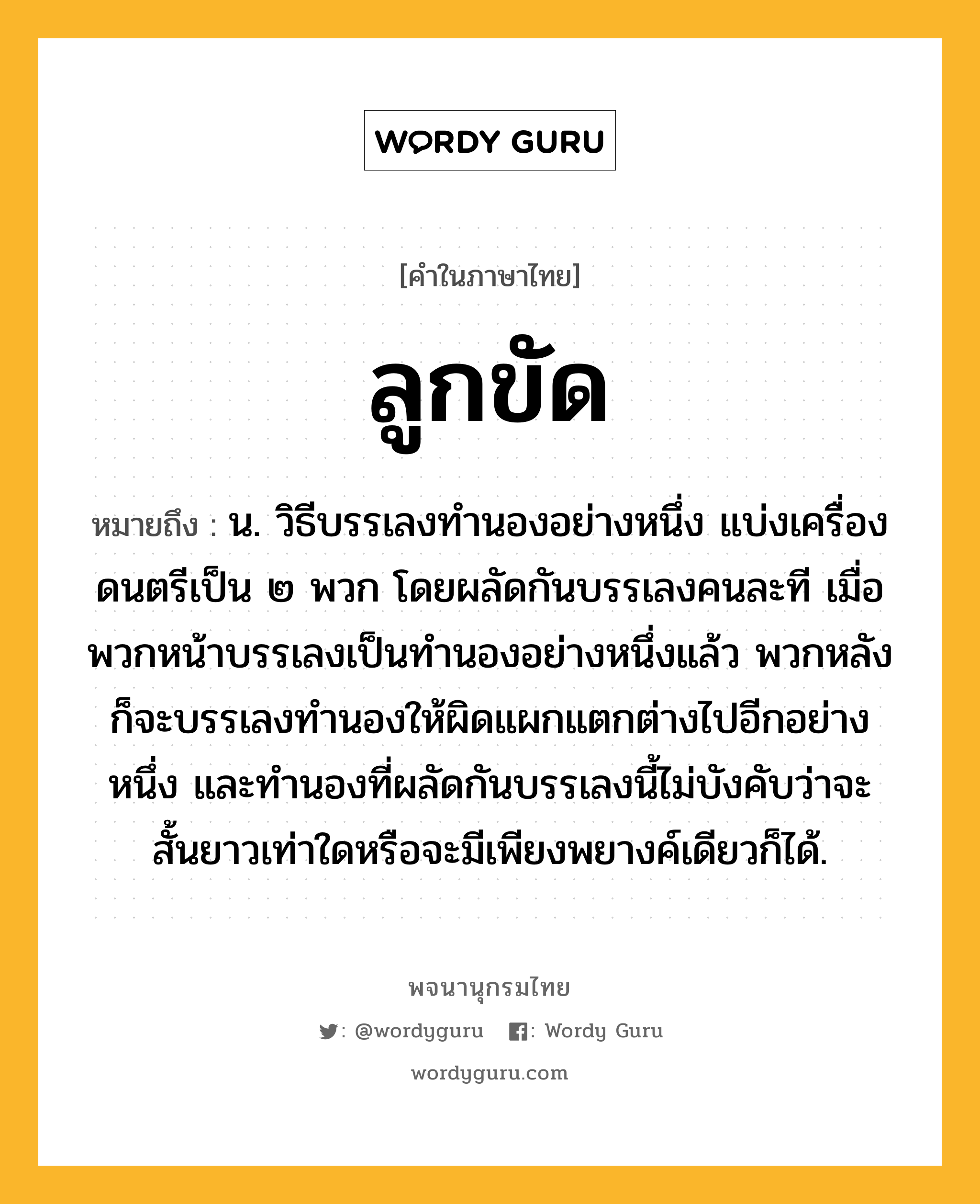 ลูกขัด ความหมาย หมายถึงอะไร?, คำในภาษาไทย ลูกขัด หมายถึง น. วิธีบรรเลงทํานองอย่างหนึ่ง แบ่งเครื่องดนตรีเป็น ๒ พวก โดยผลัดกันบรรเลงคนละที เมื่อพวกหน้าบรรเลงเป็นทํานองอย่างหนึ่งแล้ว พวกหลังก็จะบรรเลงทํานองให้ผิดแผกแตกต่างไปอีกอย่างหนึ่ง และทํานองที่ผลัดกันบรรเลงนี้ไม่บังคับว่าจะสั้นยาวเท่าใดหรือจะมีเพียงพยางค์เดียวก็ได้.