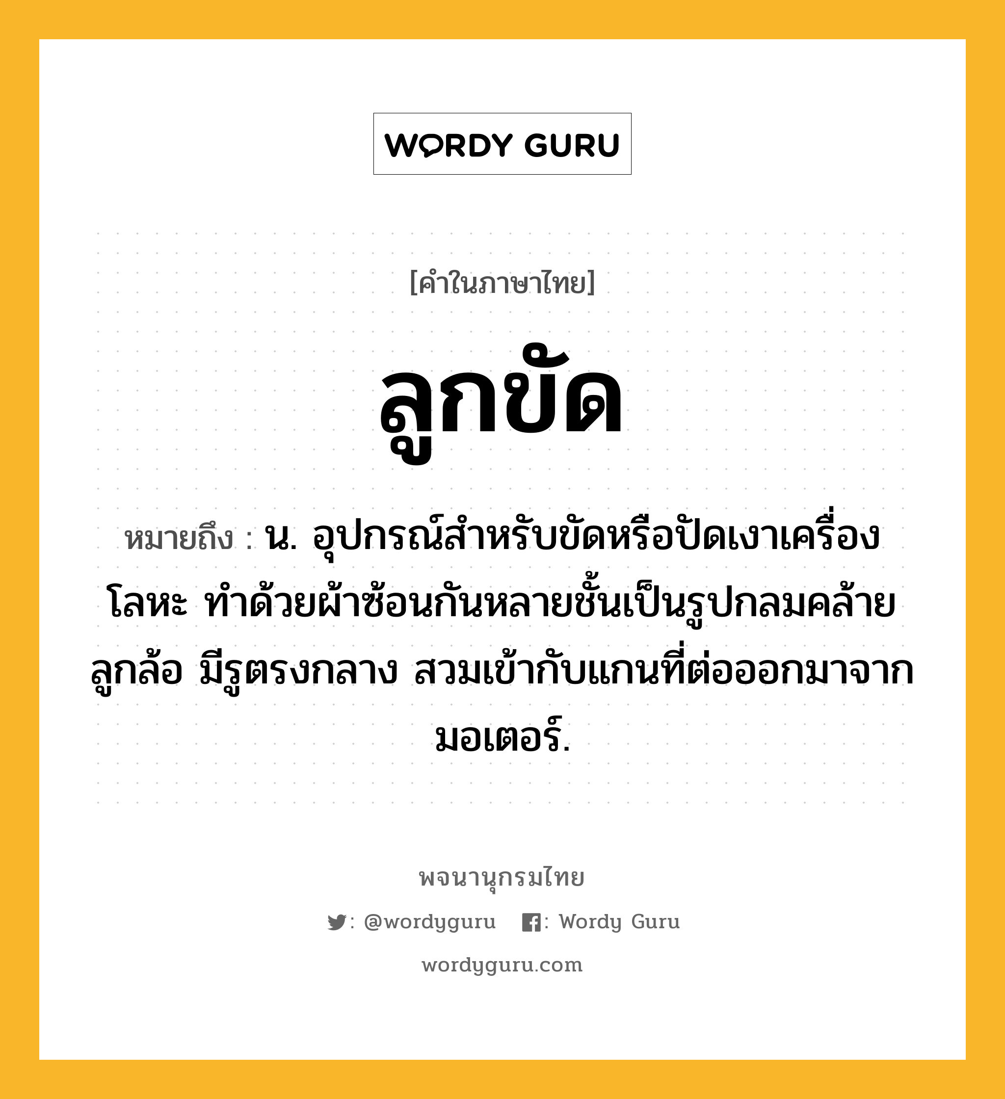 ลูกขัด ความหมาย หมายถึงอะไร?, คำในภาษาไทย ลูกขัด หมายถึง น. อุปกรณ์สําหรับขัดหรือปัดเงาเครื่องโลหะ ทําด้วยผ้าซ้อนกันหลายชั้นเป็นรูปกลมคล้ายลูกล้อ มีรูตรงกลาง สวมเข้ากับแกนที่ต่อออกมาจากมอเตอร์.