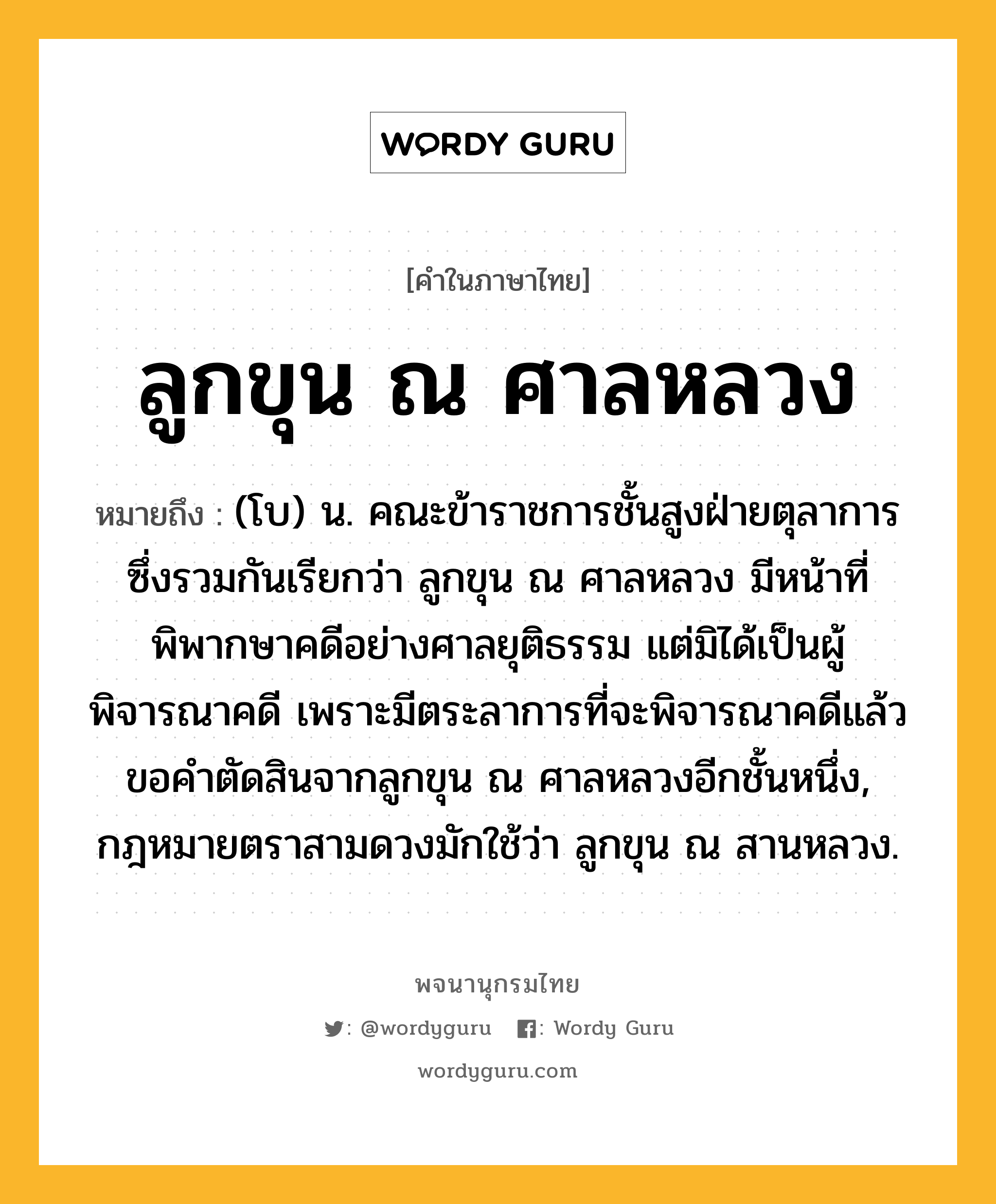 ลูกขุน ณ ศาลหลวง ความหมาย หมายถึงอะไร?, คำในภาษาไทย ลูกขุน ณ ศาลหลวง หมายถึง (โบ) น. คณะข้าราชการชั้นสูงฝ่ายตุลาการ ซึ่งรวมกันเรียกว่า ลูกขุน ณ ศาลหลวง มีหน้าที่พิพากษาคดีอย่างศาลยุติธรรม แต่มิได้เป็นผู้พิจารณาคดี เพราะมีตระลาการที่จะพิจารณาคดีแล้วขอคําตัดสินจากลูกขุน ณ ศาลหลวงอีกชั้นหนึ่ง, กฎหมายตราสามดวงมักใช้ว่า ลูกขุน ณ สานหลวง.