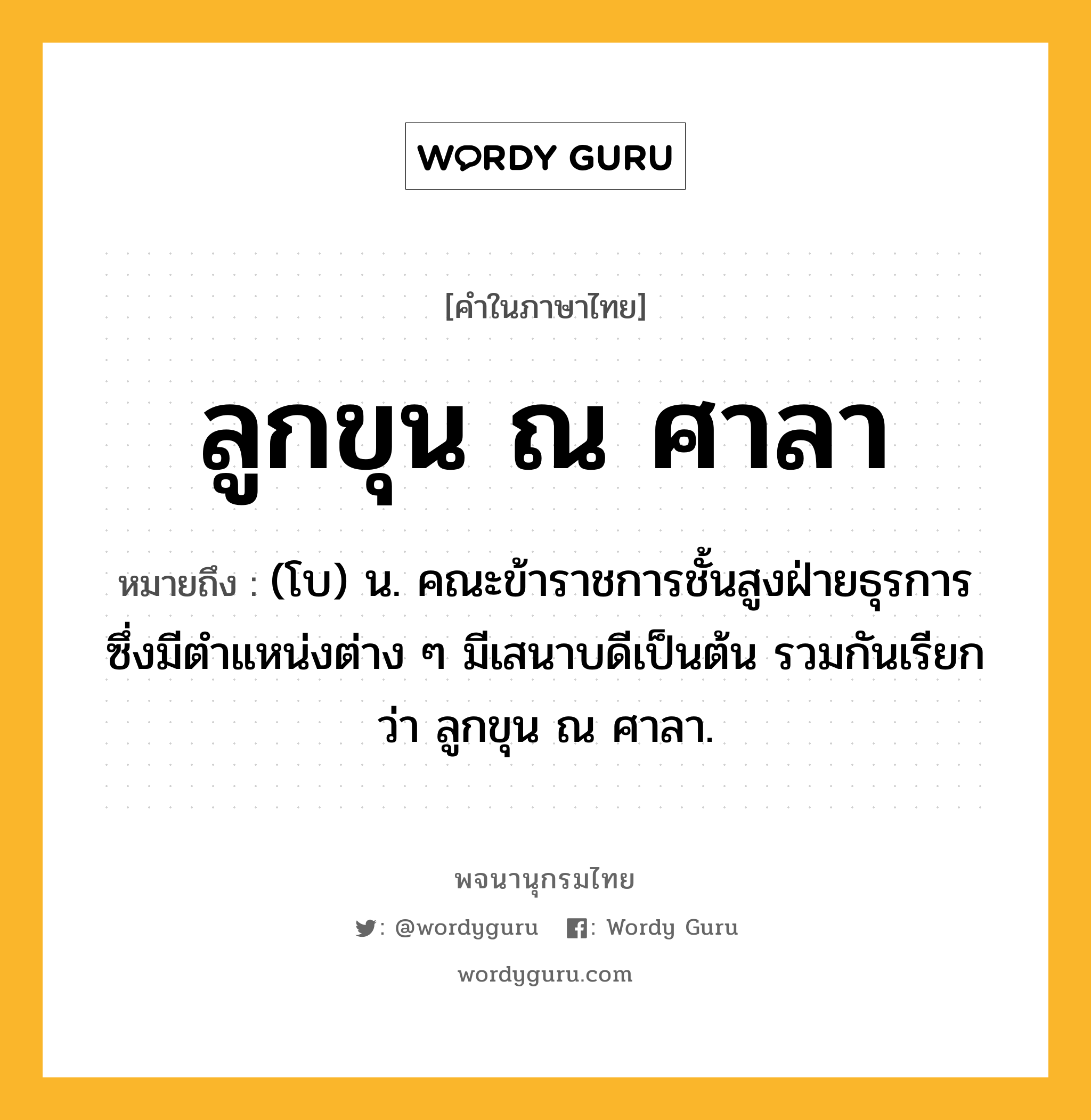 ลูกขุน ณ ศาลา ความหมาย หมายถึงอะไร?, คำในภาษาไทย ลูกขุน ณ ศาลา หมายถึง (โบ) น. คณะข้าราชการชั้นสูงฝ่ายธุรการ ซึ่งมีตําแหน่งต่าง ๆ มีเสนาบดีเป็นต้น รวมกันเรียกว่า ลูกขุน ณ ศาลา.