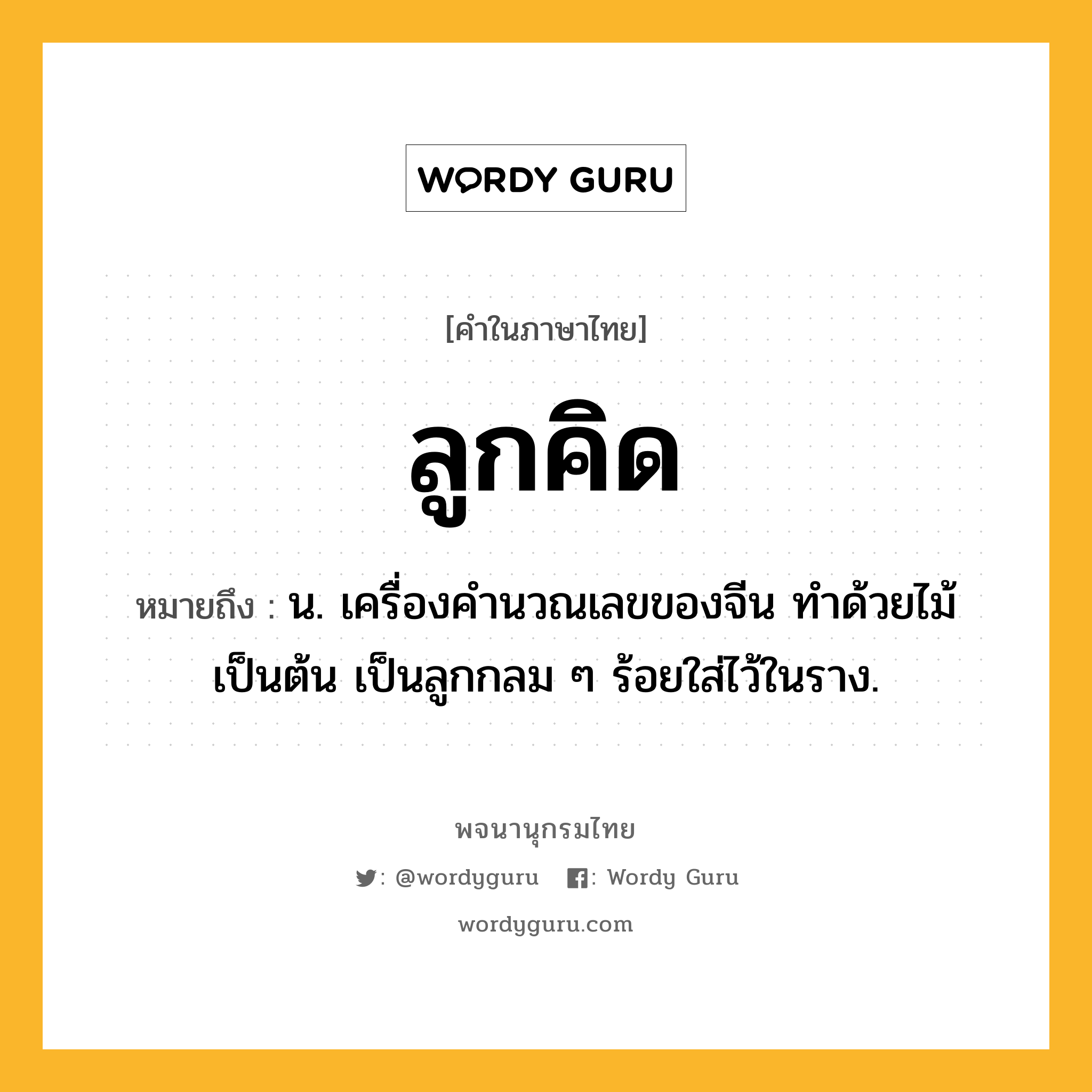 ลูกคิด ความหมาย หมายถึงอะไร?, คำในภาษาไทย ลูกคิด หมายถึง น. เครื่องคํานวณเลขของจีน ทําด้วยไม้เป็นต้น เป็นลูกกลม ๆ ร้อยใส่ไว้ในราง.