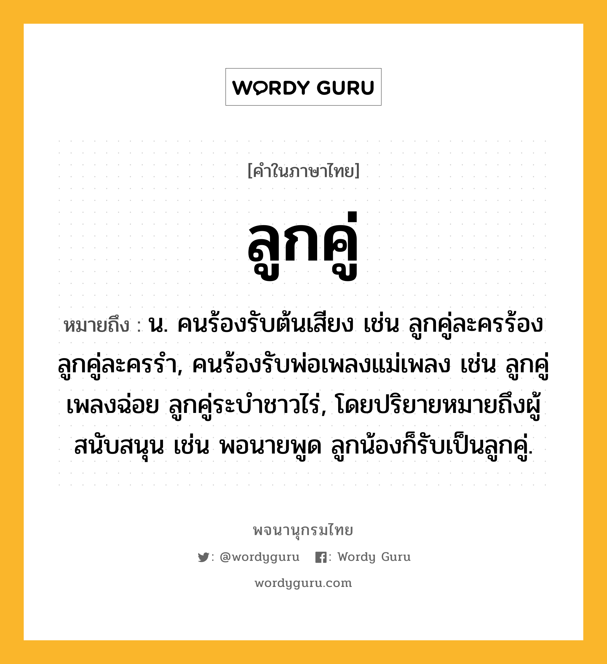 ลูกคู่ ความหมาย หมายถึงอะไร?, คำในภาษาไทย ลูกคู่ หมายถึง น. คนร้องรับต้นเสียง เช่น ลูกคู่ละครร้อง ลูกคู่ละครรำ, คนร้องรับพ่อเพลงแม่เพลง เช่น ลูกคู่เพลงฉ่อย ลูกคู่ระบำชาวไร่, โดยปริยายหมายถึงผู้สนับสนุน เช่น พอนายพูด ลูกน้องก็รับเป็นลูกคู่.