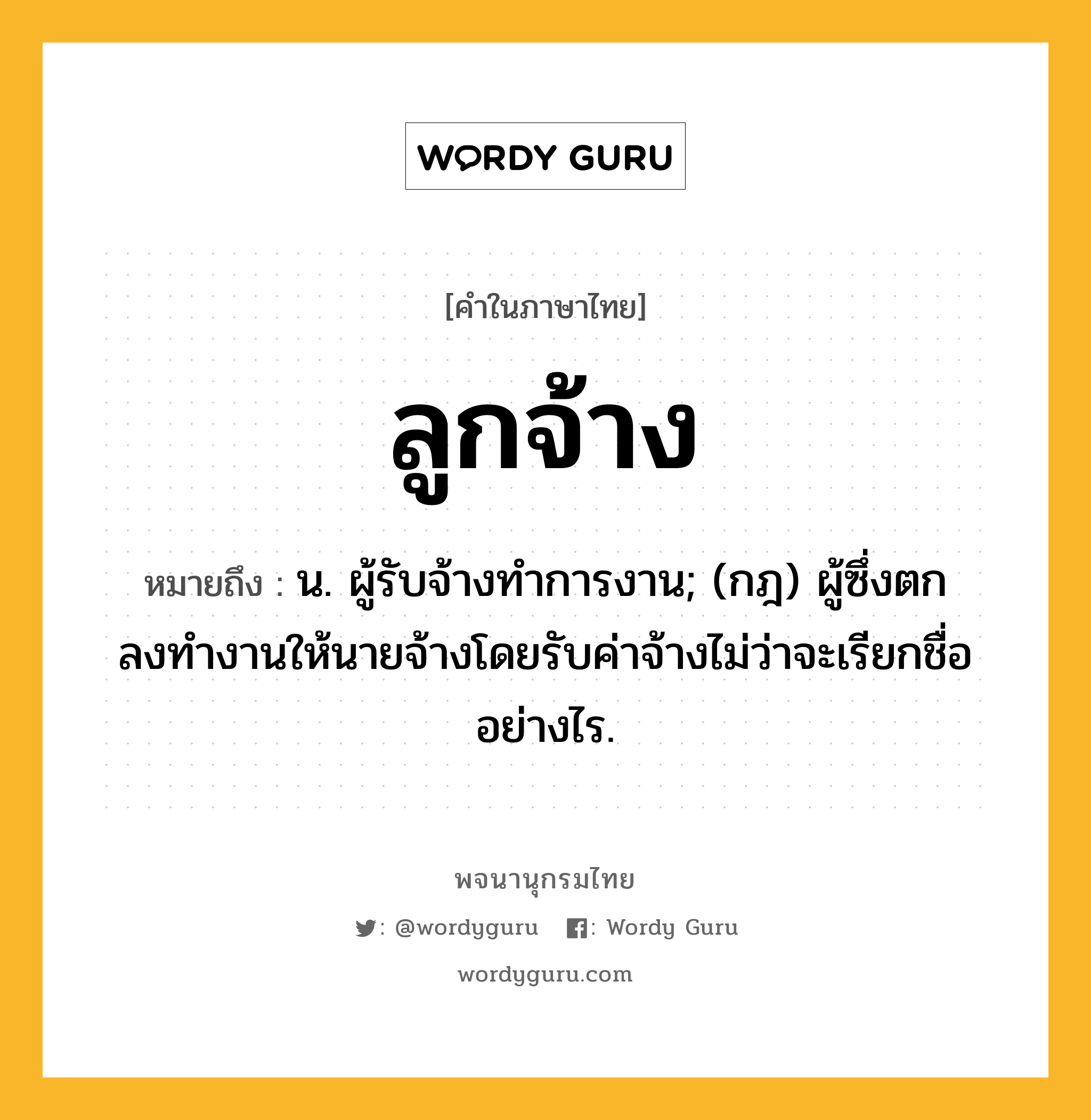 ลูกจ้าง ความหมาย หมายถึงอะไร?, คำในภาษาไทย ลูกจ้าง หมายถึง น. ผู้รับจ้างทําการงาน; (กฎ) ผู้ซึ่งตกลงทํางานให้นายจ้างโดยรับค่าจ้างไม่ว่าจะเรียกชื่ออย่างไร.