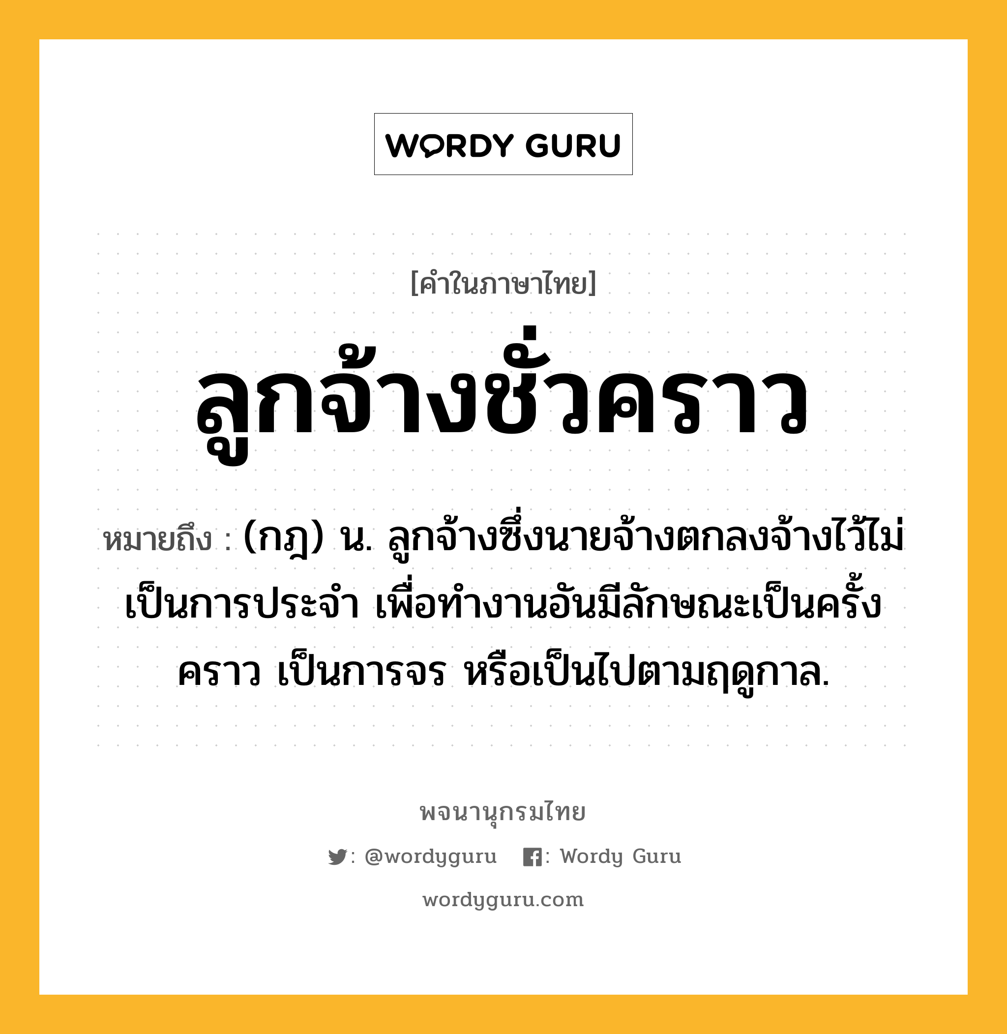 ลูกจ้างชั่วคราว หมายถึงอะไร?, คำในภาษาไทย ลูกจ้างชั่วคราว หมายถึง (กฎ) น. ลูกจ้างซึ่งนายจ้างตกลงจ้างไว้ไม่เป็นการประจำ เพื่อทำงานอันมีลักษณะเป็นครั้งคราว เป็นการจร หรือเป็นไปตามฤดูกาล.