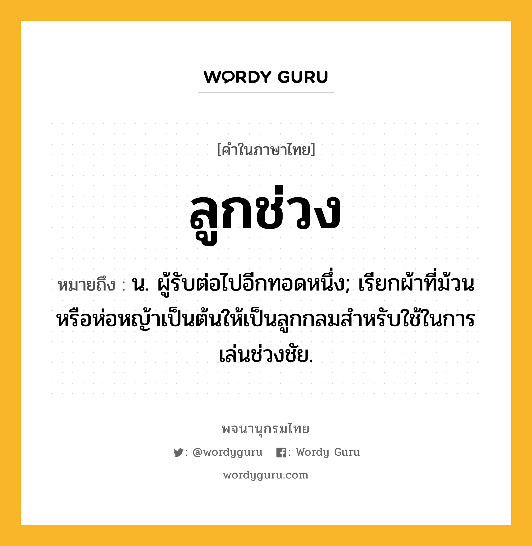 ลูกช่วง ความหมาย หมายถึงอะไร?, คำในภาษาไทย ลูกช่วง หมายถึง น. ผู้รับต่อไปอีกทอดหนึ่ง; เรียกผ้าที่ม้วนหรือห่อหญ้าเป็นต้นให้เป็นลูกกลมสําหรับใช้ในการเล่นช่วงชัย.