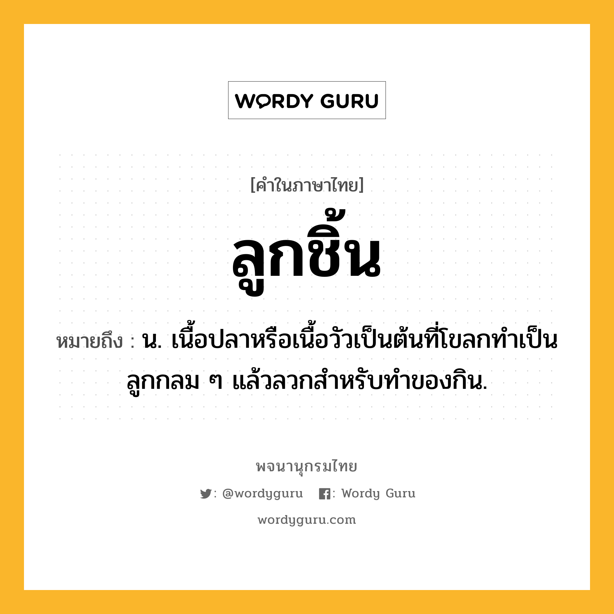 ลูกชิ้น ความหมาย หมายถึงอะไร?, คำในภาษาไทย ลูกชิ้น หมายถึง น. เนื้อปลาหรือเนื้อวัวเป็นต้นที่โขลกทําเป็นลูกกลม ๆ แล้วลวกสําหรับทําของกิน.