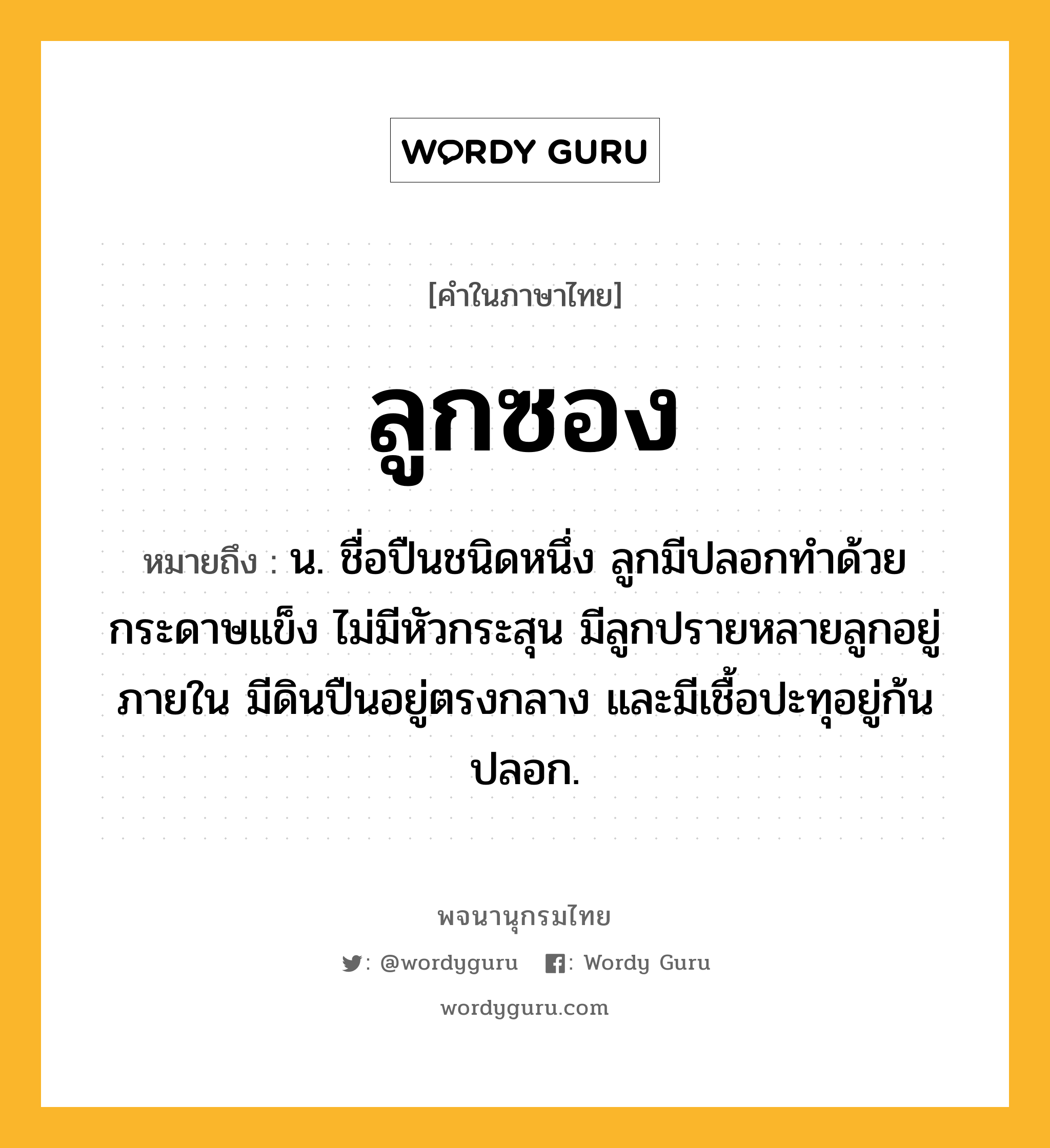 ลูกซอง หมายถึงอะไร?, คำในภาษาไทย ลูกซอง หมายถึง น. ชื่อปืนชนิดหนึ่ง ลูกมีปลอกทำด้วยกระดาษแข็ง ไม่มีหัวกระสุน มีลูกปรายหลายลูกอยู่ภายใน มีดินปืนอยู่ตรงกลาง และมีเชื้อปะทุอยู่ก้นปลอก.