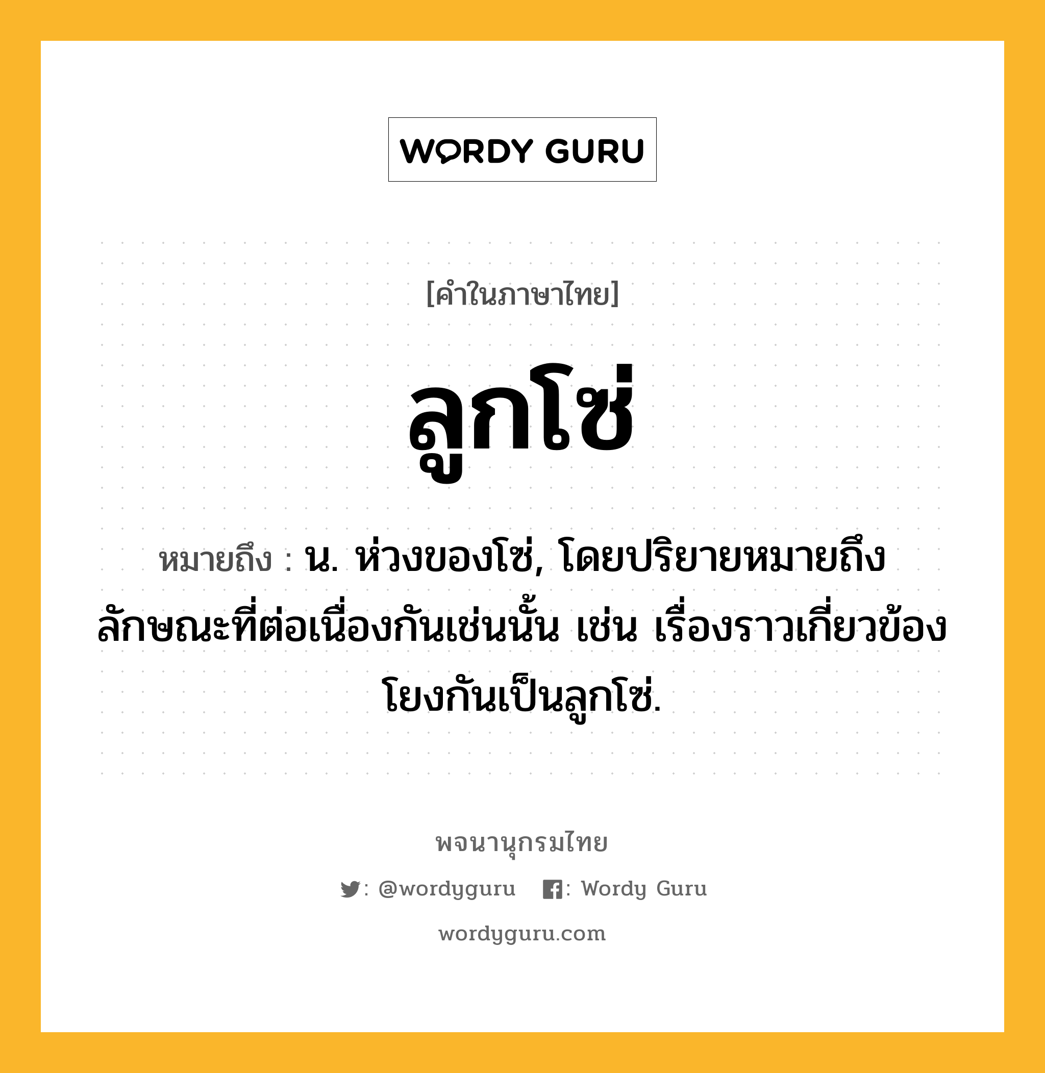 ลูกโซ่ ความหมาย หมายถึงอะไร?, คำในภาษาไทย ลูกโซ่ หมายถึง น. ห่วงของโซ่, โดยปริยายหมายถึงลักษณะที่ต่อเนื่องกันเช่นนั้น เช่น เรื่องราวเกี่ยวข้องโยงกันเป็นลูกโซ่.