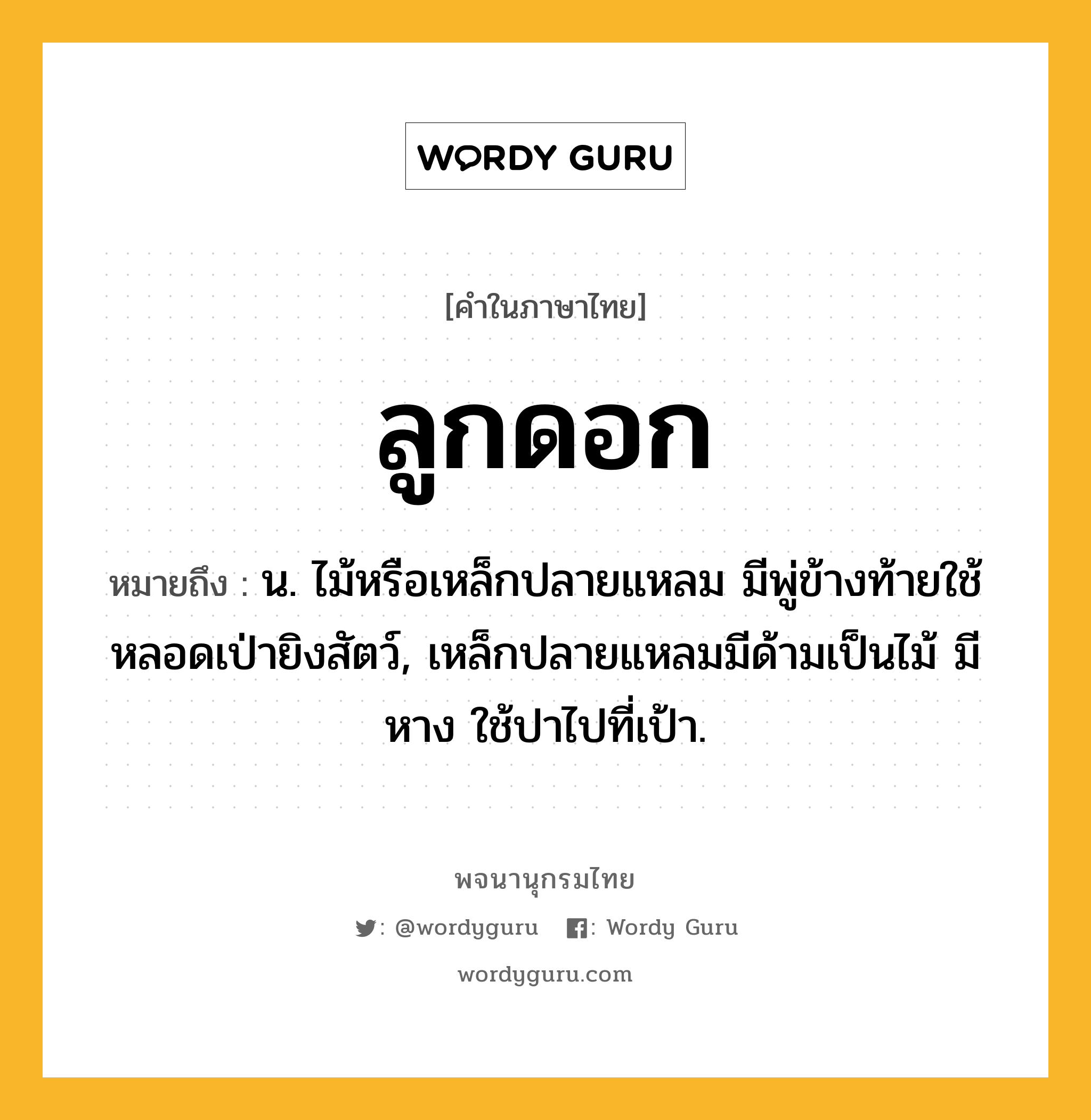 ลูกดอก หมายถึงอะไร?, คำในภาษาไทย ลูกดอก หมายถึง น. ไม้หรือเหล็กปลายแหลม มีพู่ข้างท้ายใช้หลอดเป่ายิงสัตว์, เหล็กปลายแหลมมีด้ามเป็นไม้ มีหาง ใช้ปาไปที่เป้า.