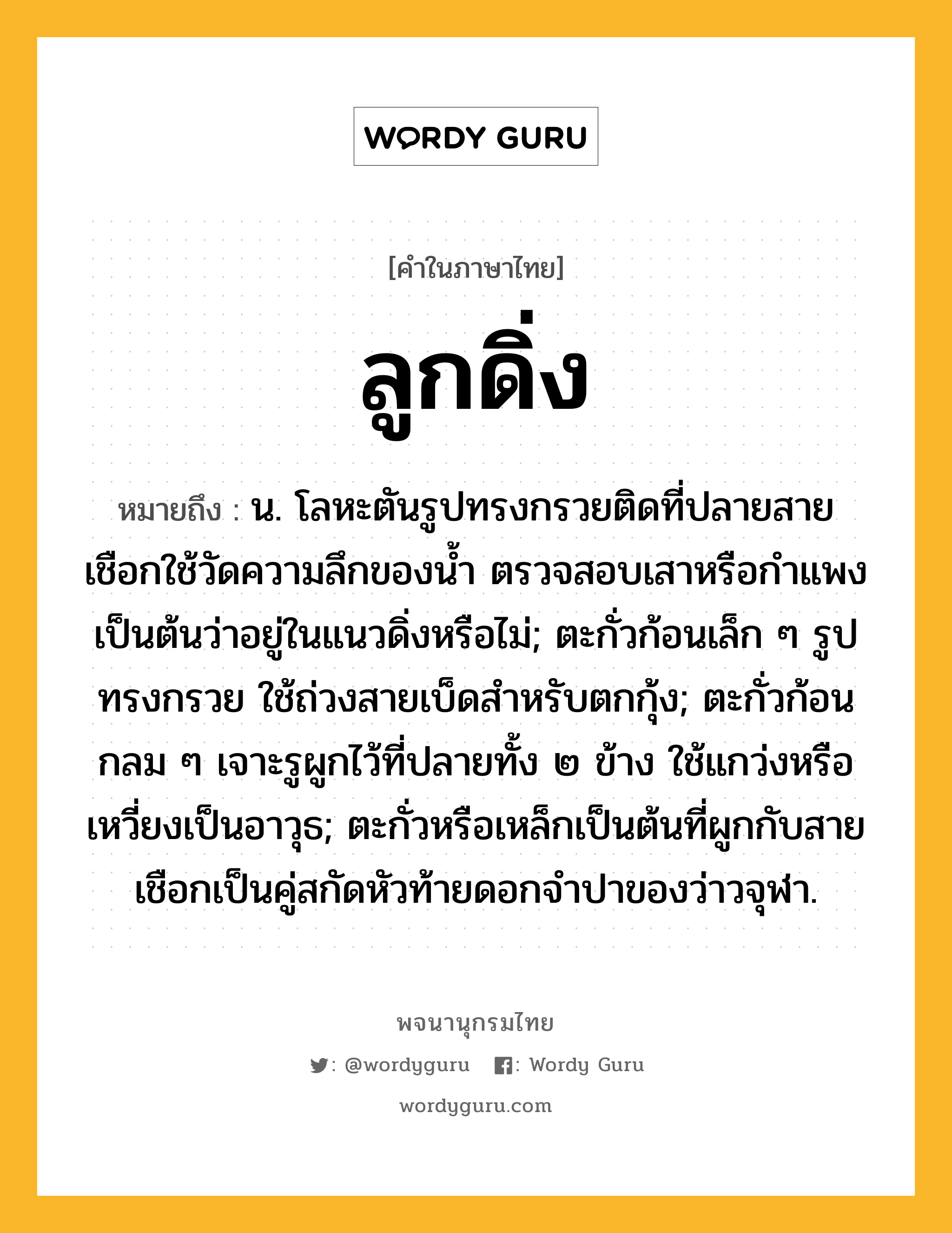 ลูกดิ่ง ความหมาย หมายถึงอะไร?, คำในภาษาไทย ลูกดิ่ง หมายถึง น. โลหะตันรูปทรงกรวยติดที่ปลายสายเชือกใช้วัดความลึกของนํ้า ตรวจสอบเสาหรือกําแพงเป็นต้นว่าอยู่ในแนวดิ่งหรือไม่; ตะกั่วก้อนเล็ก ๆ รูปทรงกรวย ใช้ถ่วงสายเบ็ดสําหรับตกกุ้ง; ตะกั่วก้อนกลม ๆ เจาะรูผูกไว้ที่ปลายทั้ง ๒ ข้าง ใช้แกว่งหรือเหวี่ยงเป็นอาวุธ; ตะกั่วหรือเหล็กเป็นต้นที่ผูกกับสายเชือกเป็นคู่สกัดหัวท้ายดอกจําปาของว่าวจุฬา.