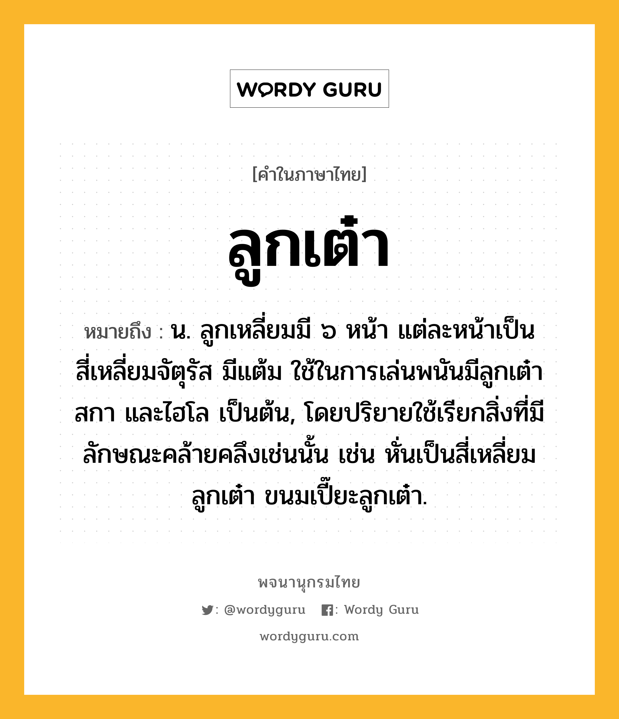 ลูกเต๋า หมายถึงอะไร?, คำในภาษาไทย ลูกเต๋า หมายถึง น. ลูกเหลี่ยมมี ๖ หน้า แต่ละหน้าเป็นสี่เหลี่ยมจัตุรัส มีแต้ม ใช้ในการเล่นพนันมีลูกเต๋า สกา และไฮโล เป็นต้น, โดยปริยายใช้เรียกสิ่งที่มีลักษณะคล้ายคลึงเช่นนั้น เช่น หั่นเป็นสี่เหลี่ยมลูกเต๋า ขนมเปี๊ยะลูกเต๋า.