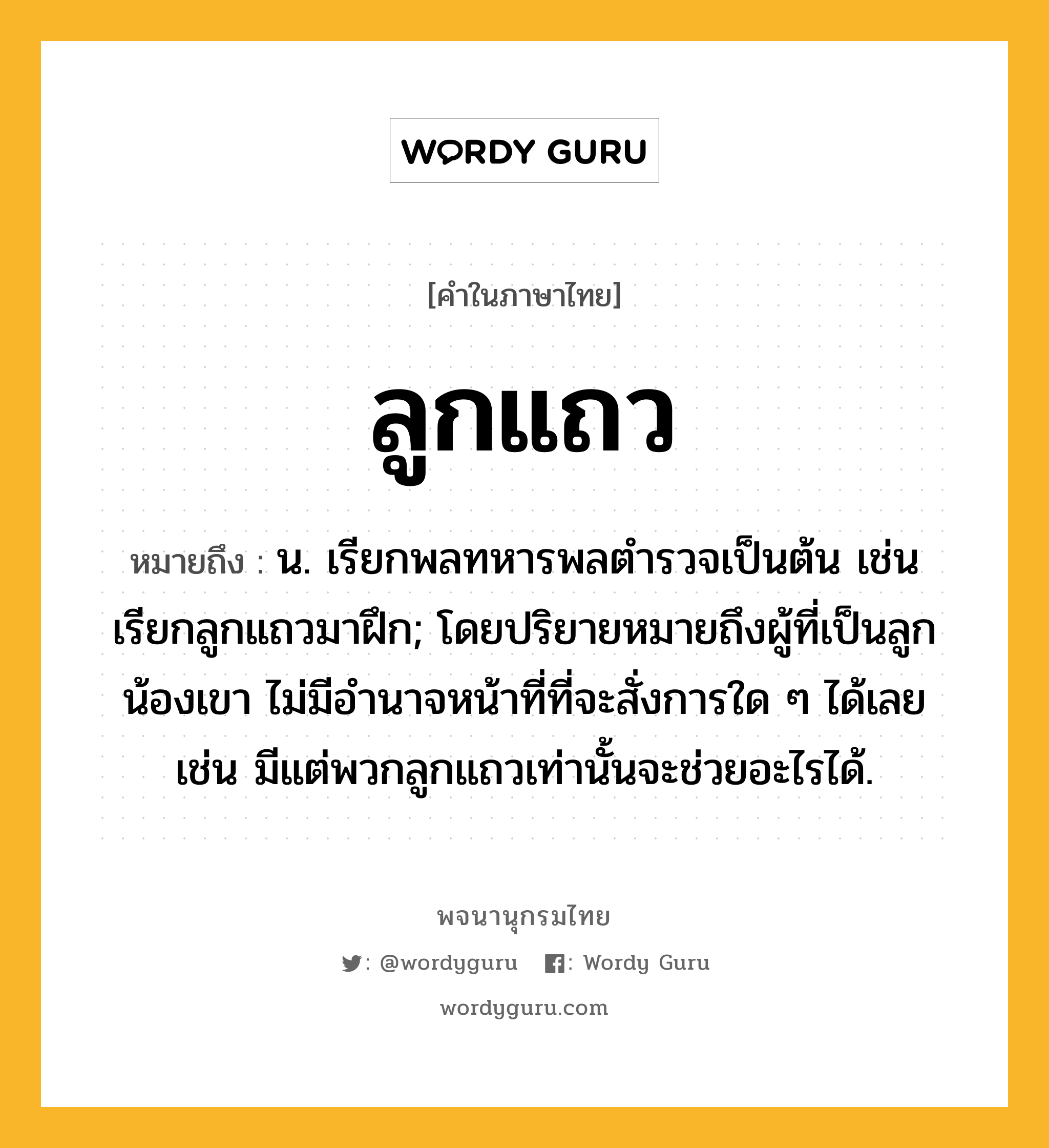 ลูกแถว ความหมาย หมายถึงอะไร?, คำในภาษาไทย ลูกแถว หมายถึง น. เรียกพลทหารพลตํารวจเป็นต้น เช่น เรียกลูกแถวมาฝึก; โดยปริยายหมายถึงผู้ที่เป็นลูกน้องเขา ไม่มีอำนาจหน้าที่ที่จะสั่งการใด ๆ ได้เลย เช่น มีแต่พวกลูกแถวเท่านั้นจะช่วยอะไรได้.