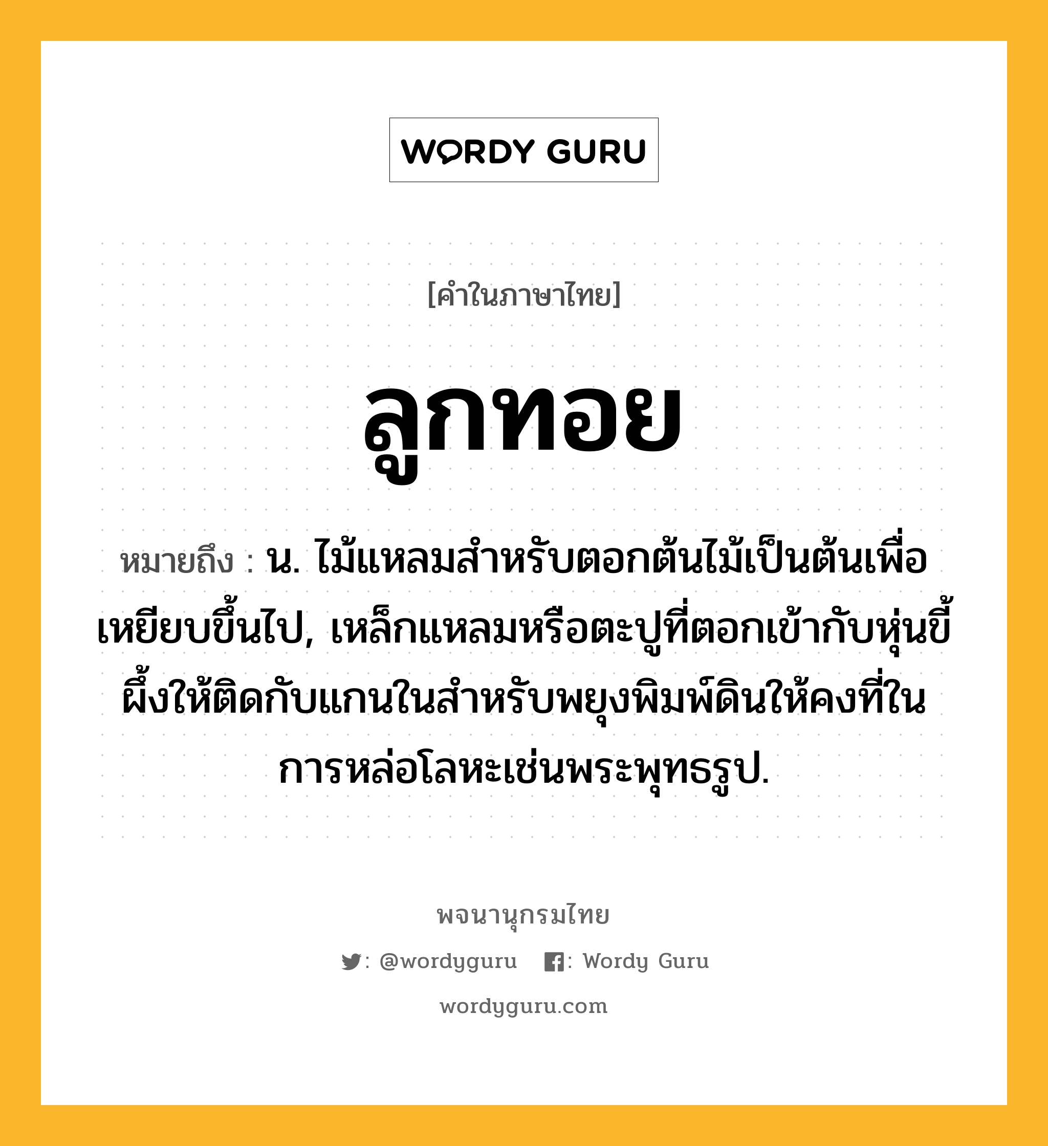 ลูกทอย ความหมาย หมายถึงอะไร?, คำในภาษาไทย ลูกทอย หมายถึง น. ไม้แหลมสําหรับตอกต้นไม้เป็นต้นเพื่อเหยียบขึ้นไป, เหล็กแหลมหรือตะปูที่ตอกเข้ากับหุ่นขี้ผึ้งให้ติดกับแกนในสำหรับพยุงพิมพ์ดินให้คงที่ในการหล่อโลหะเช่นพระพุทธรูป.