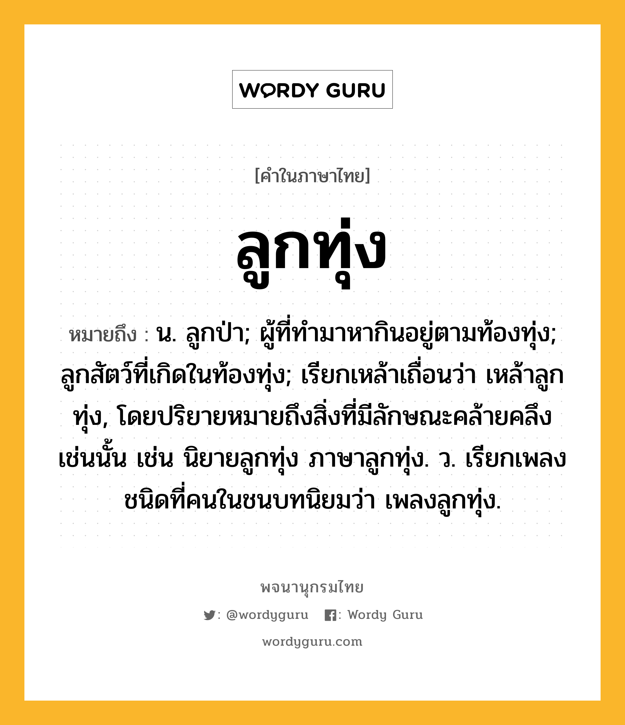 ลูกทุ่ง ความหมาย หมายถึงอะไร?, คำในภาษาไทย ลูกทุ่ง หมายถึง น. ลูกป่า; ผู้ที่ทำมาหากินอยู่ตามท้องทุ่ง; ลูกสัตว์ที่เกิดในท้องทุ่ง; เรียกเหล้าเถื่อนว่า เหล้าลูกทุ่ง, โดยปริยายหมายถึงสิ่งที่มีลักษณะคล้ายคลึงเช่นนั้น เช่น นิยายลูกทุ่ง ภาษาลูกทุ่ง. ว. เรียกเพลงชนิดที่คนในชนบทนิยมว่า เพลงลูกทุ่ง.