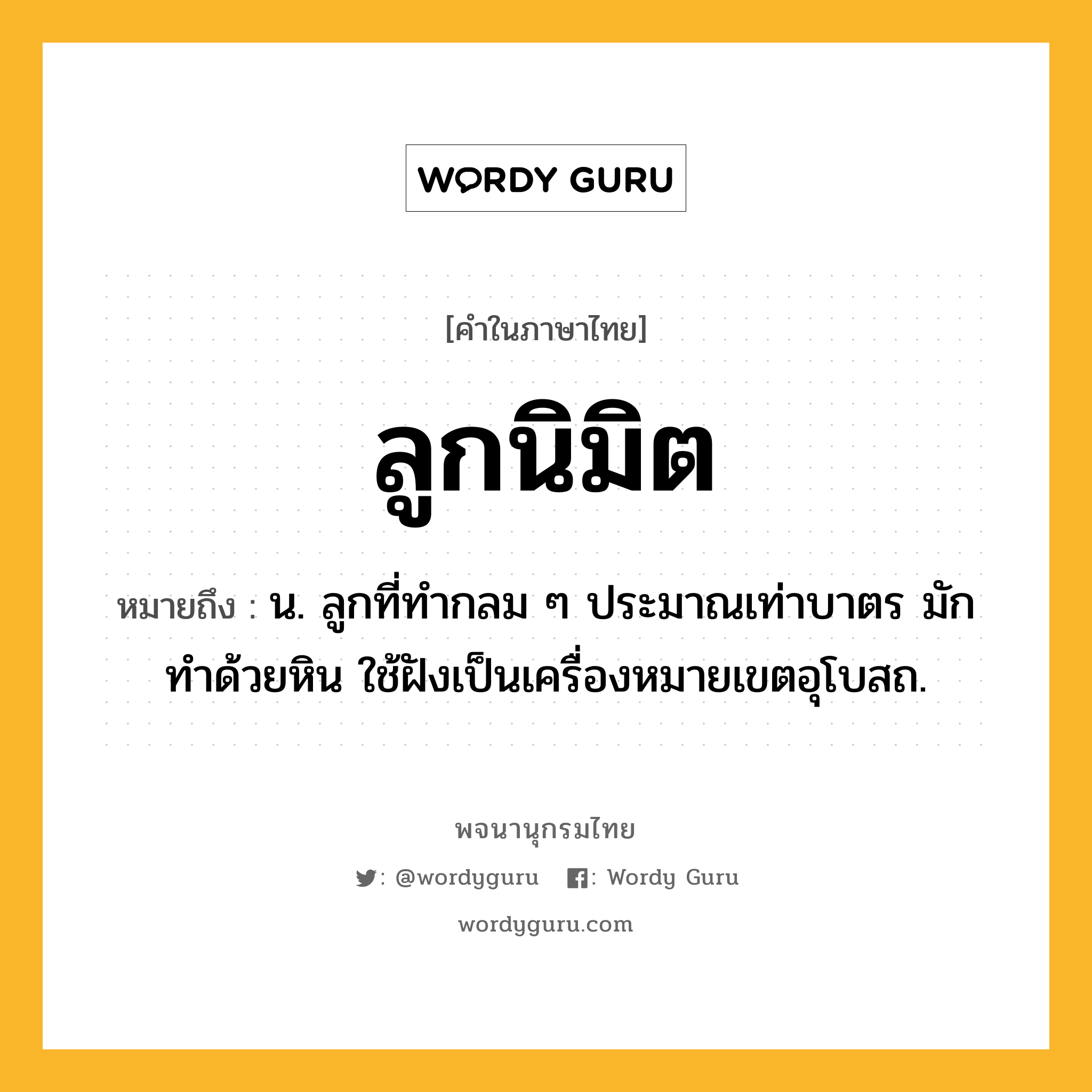 ลูกนิมิต หมายถึงอะไร?, คำในภาษาไทย ลูกนิมิต หมายถึง น. ลูกที่ทํากลม ๆ ประมาณเท่าบาตร มักทำด้วยหิน ใช้ฝังเป็นเครื่องหมายเขตอุโบสถ.