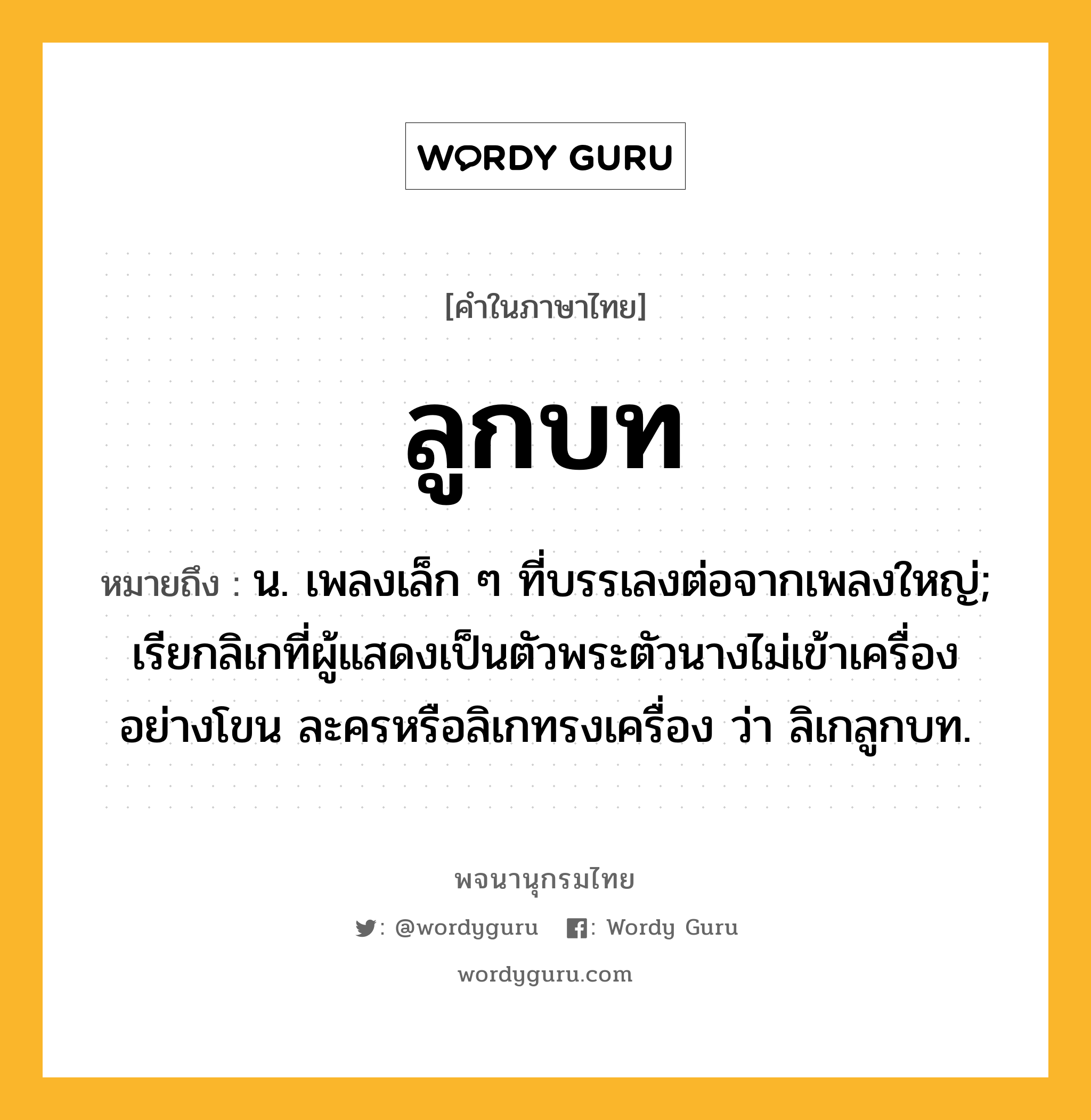 ลูกบท ความหมาย หมายถึงอะไร?, คำในภาษาไทย ลูกบท หมายถึง น. เพลงเล็ก ๆ ที่บรรเลงต่อจากเพลงใหญ่; เรียกลิเกที่ผู้แสดงเป็นตัวพระตัวนางไม่เข้าเครื่องอย่างโขน ละครหรือลิเกทรงเครื่อง ว่า ลิเกลูกบท.