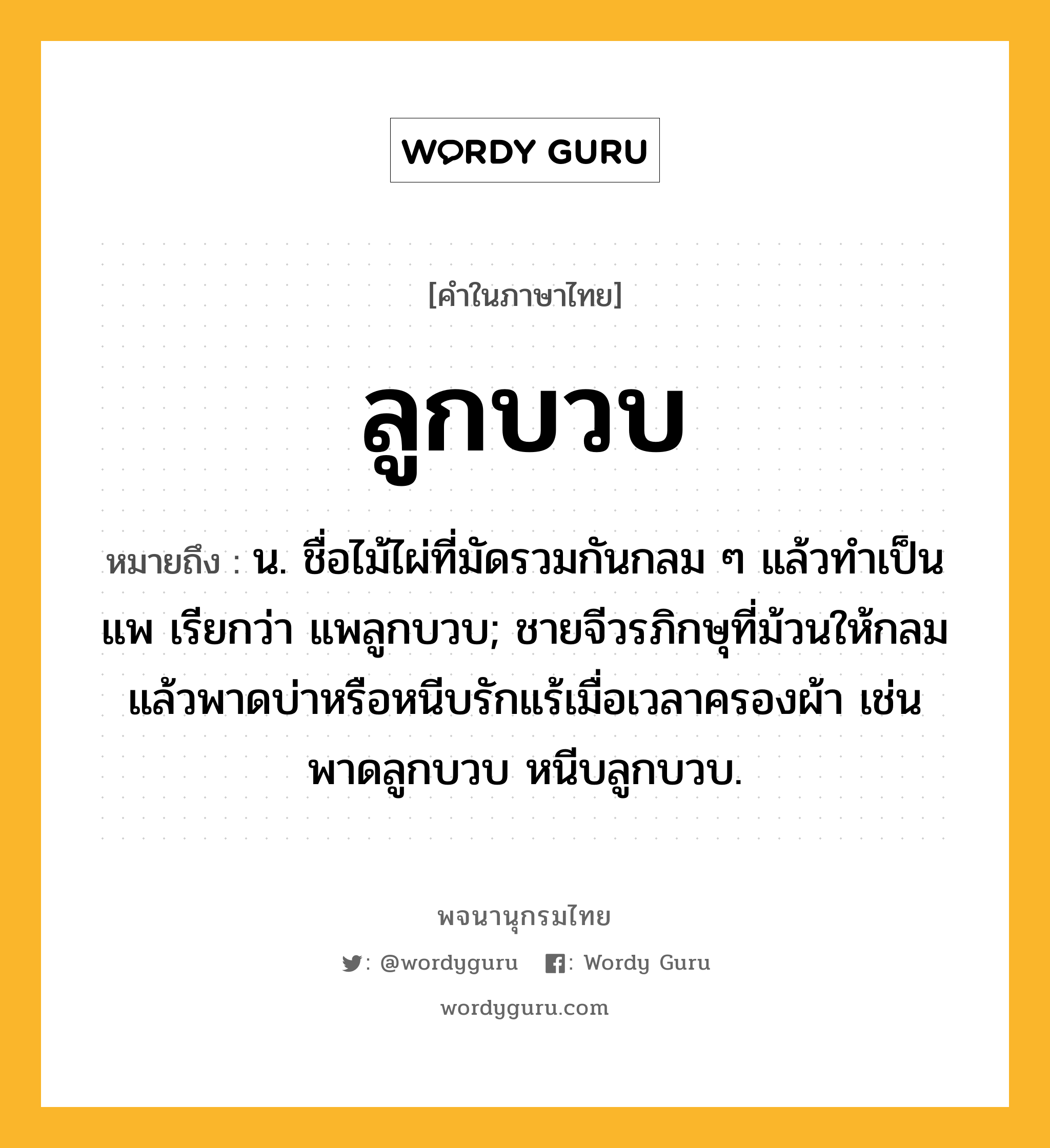 ลูกบวบ ความหมาย หมายถึงอะไร?, คำในภาษาไทย ลูกบวบ หมายถึง น. ชื่อไม้ไผ่ที่มัดรวมกันกลม ๆ แล้วทําเป็นแพ เรียกว่า แพลูกบวบ; ชายจีวรภิกษุที่ม้วนให้กลมแล้วพาดบ่าหรือหนีบรักแร้เมื่อเวลาครองผ้า เช่น พาดลูกบวบ หนีบลูกบวบ.