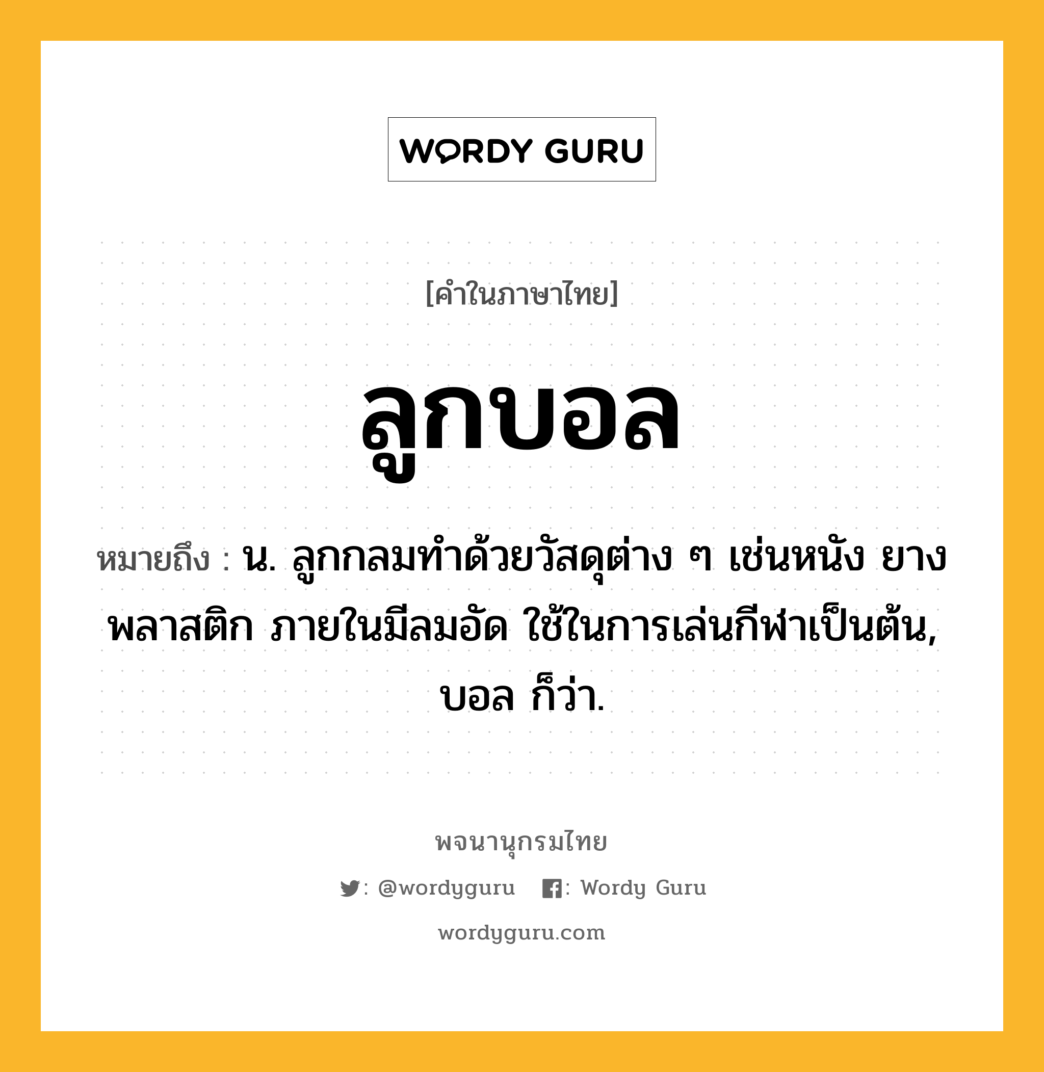 ลูกบอล ความหมาย หมายถึงอะไร?, คำในภาษาไทย ลูกบอล หมายถึง น. ลูกกลมทำด้วยวัสดุต่าง ๆ เช่นหนัง ยาง พลาสติก ภายในมีลมอัด ใช้ในการเล่นกีฬาเป็นต้น, บอล ก็ว่า.