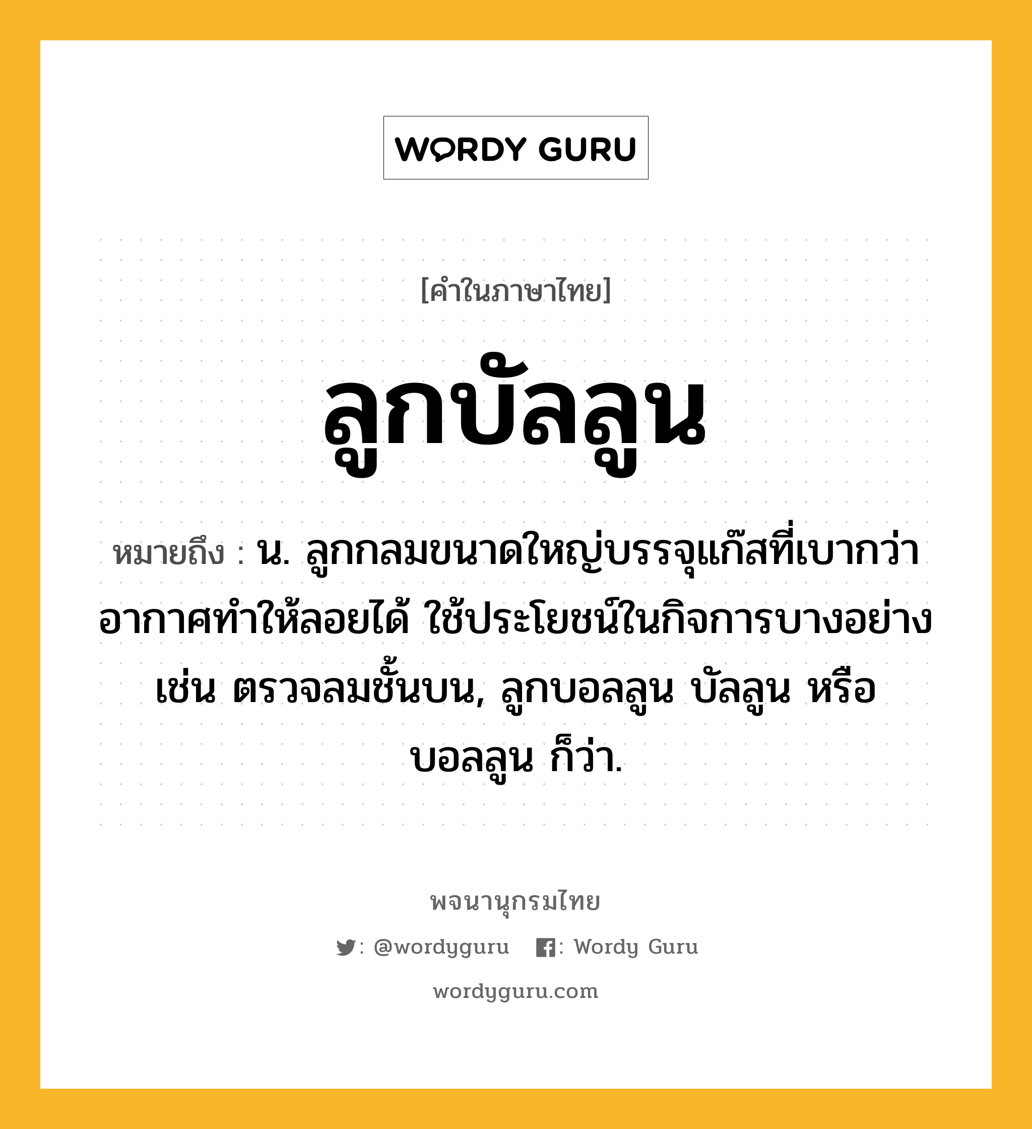 ลูกบัลลูน ความหมาย หมายถึงอะไร?, คำในภาษาไทย ลูกบัลลูน หมายถึง น. ลูกกลมขนาดใหญ่บรรจุแก๊สที่เบากว่าอากาศทำให้ลอยได้ ใช้ประโยชน์ในกิจการบางอย่าง เช่น ตรวจลมชั้นบน, ลูกบอลลูน บัลลูน หรือ บอลลูน ก็ว่า.