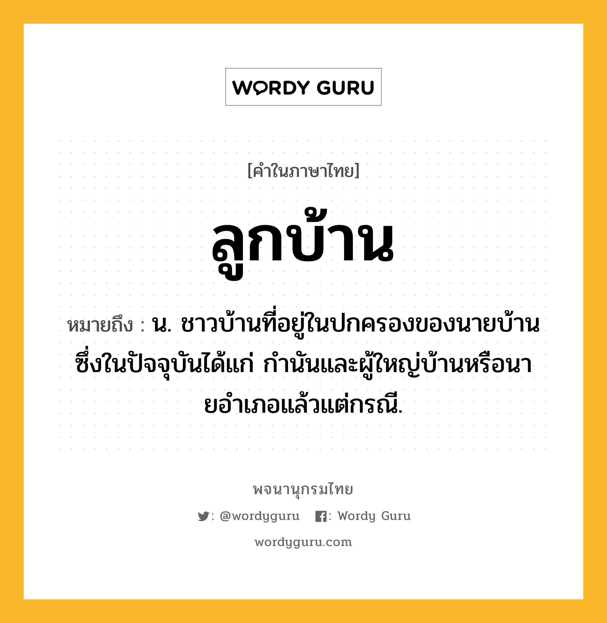 ลูกบ้าน ความหมาย หมายถึงอะไร?, คำในภาษาไทย ลูกบ้าน หมายถึง น. ชาวบ้านที่อยู่ในปกครองของนายบ้าน ซึ่งในปัจจุบันได้แก่ กํานันและผู้ใหญ่บ้านหรือนายอําเภอแล้วแต่กรณี.