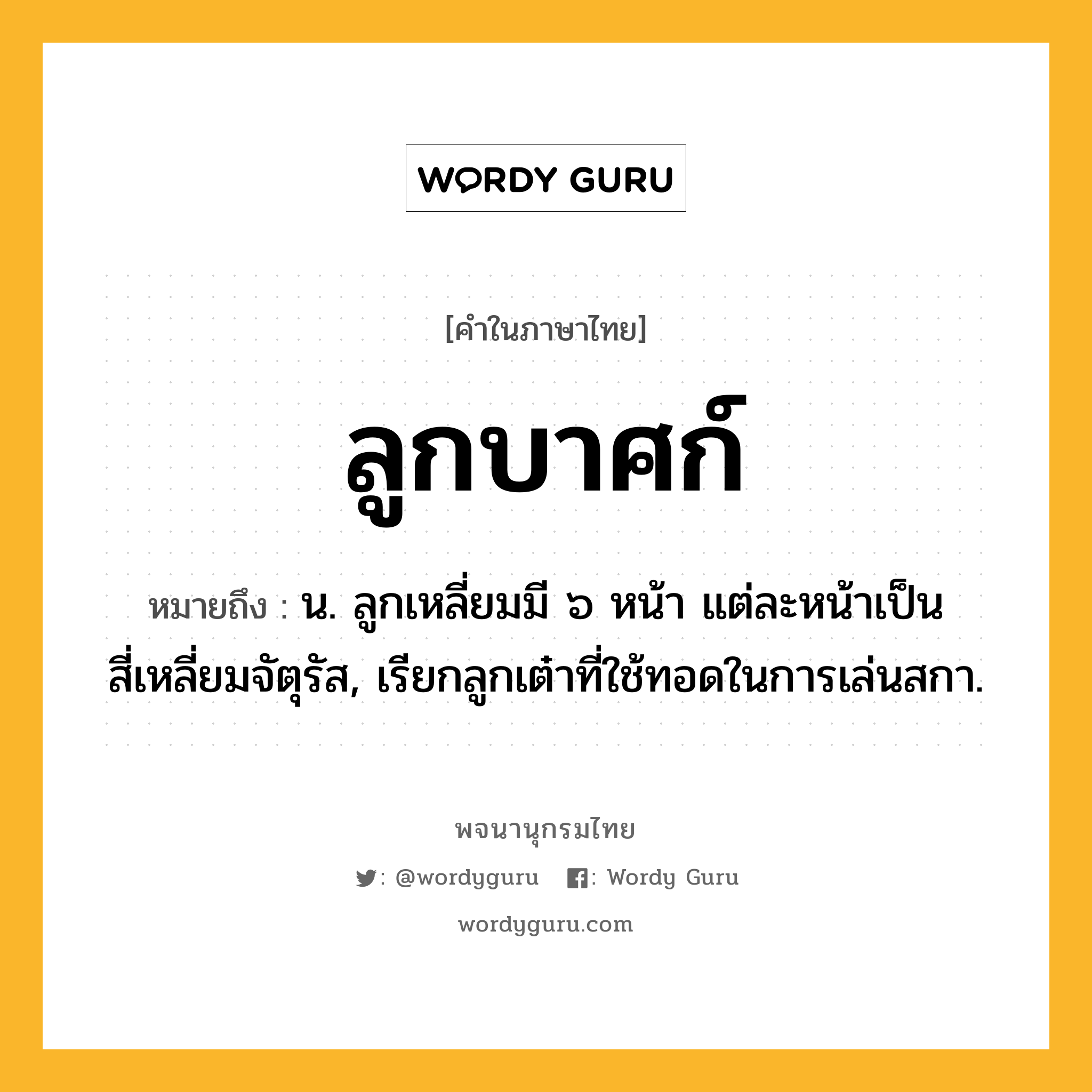 ลูกบาศก์ ความหมาย หมายถึงอะไร?, คำในภาษาไทย ลูกบาศก์ หมายถึง น. ลูกเหลี่ยมมี ๖ หน้า แต่ละหน้าเป็นสี่เหลี่ยมจัตุรัส, เรียกลูกเต๋าที่ใช้ทอดในการเล่นสกา.