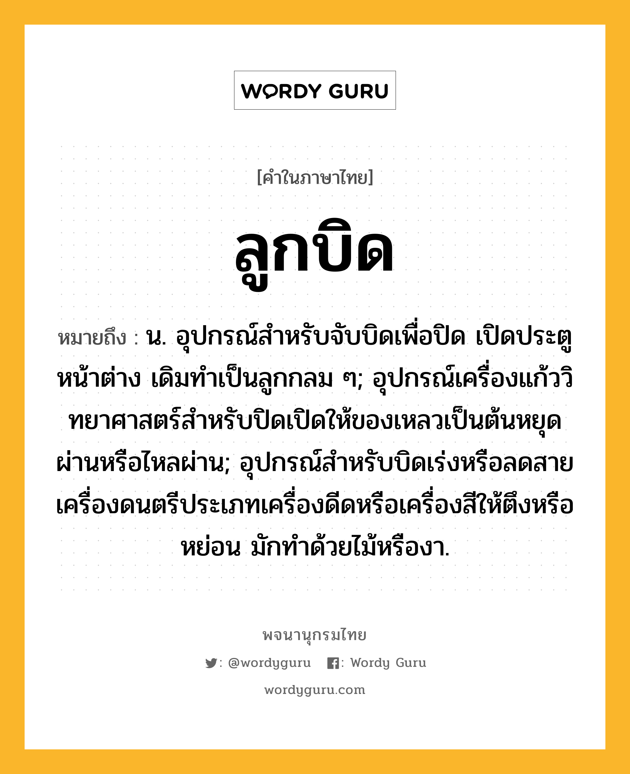 ลูกบิด ความหมาย หมายถึงอะไร?, คำในภาษาไทย ลูกบิด หมายถึง น. อุปกรณ์สําหรับจับบิดเพื่อปิด เปิดประตูหน้าต่าง เดิมทําเป็นลูกกลม ๆ; อุปกรณ์เครื่องแก้ววิทยาศาสตร์สําหรับปิดเปิดให้ของเหลวเป็นต้นหยุดผ่านหรือไหลผ่าน; อุปกรณ์สําหรับบิดเร่งหรือลดสายเครื่องดนตรีประเภทเครื่องดีดหรือเครื่องสีให้ตึงหรือหย่อน มักทําด้วยไม้หรืองา.