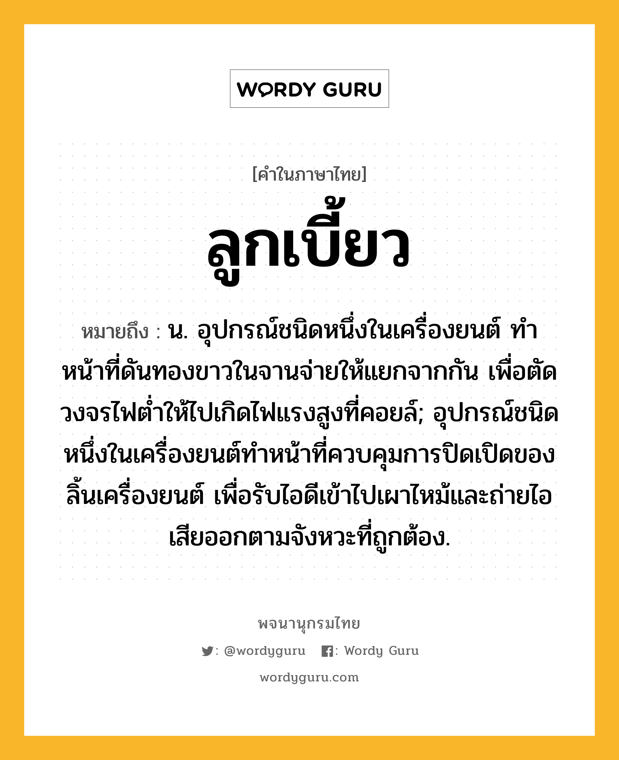 ลูกเบี้ยว ความหมาย หมายถึงอะไร?, คำในภาษาไทย ลูกเบี้ยว หมายถึง น. อุปกรณ์ชนิดหนึ่งในเครื่องยนต์ ทําหน้าที่ดันทองขาวในจานจ่ายให้แยกจากกัน เพื่อตัดวงจรไฟตํ่าให้ไปเกิดไฟแรงสูงที่คอยล์; อุปกรณ์ชนิดหนึ่งในเครื่องยนต์ทําหน้าที่ควบคุมการปิดเปิดของลิ้นเครื่องยนต์ เพื่อรับไอดีเข้าไปเผาไหม้และถ่ายไอเสียออกตามจังหวะที่ถูกต้อง.