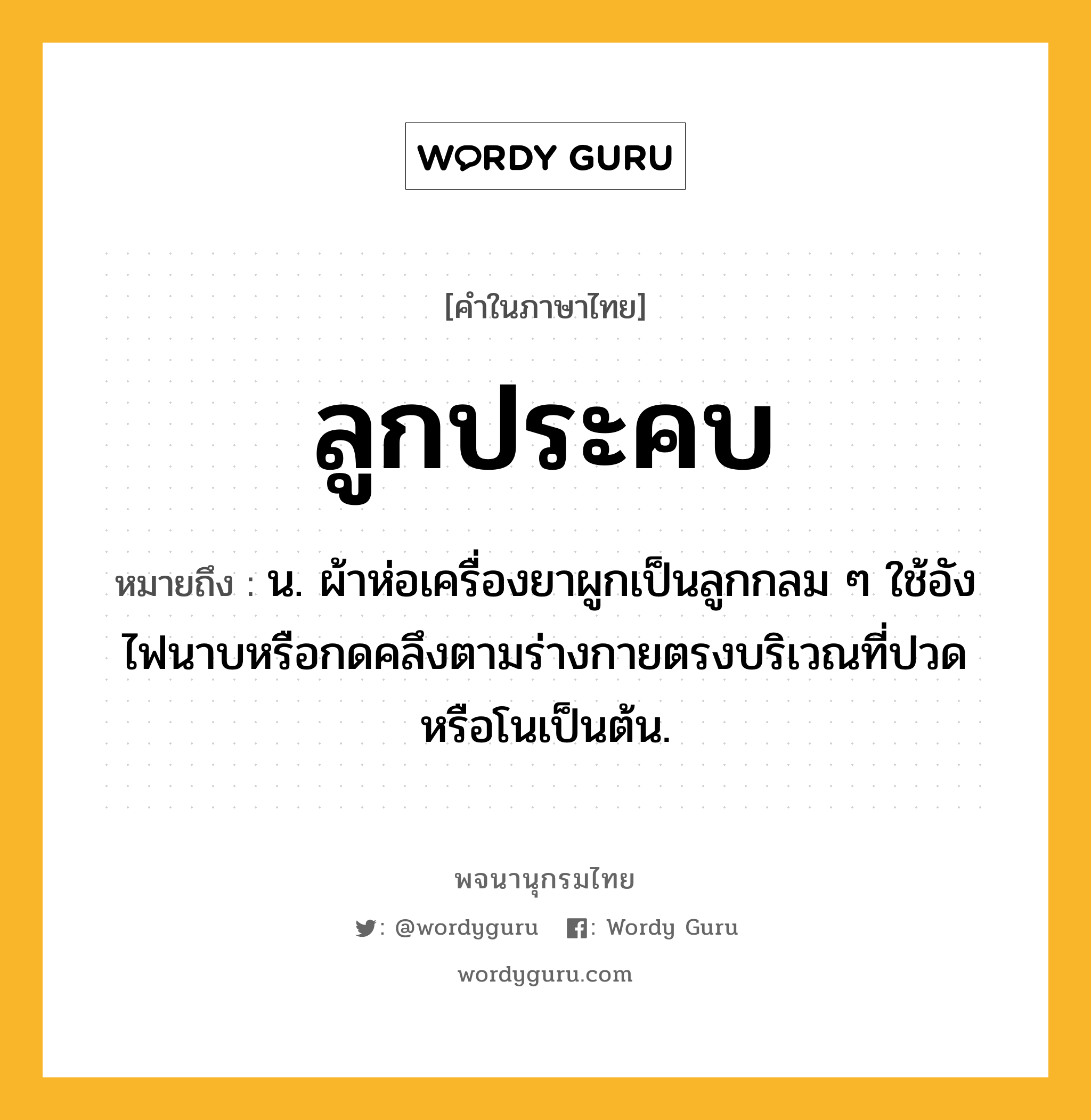 ลูกประคบ ความหมาย หมายถึงอะไร?, คำในภาษาไทย ลูกประคบ หมายถึง น. ผ้าห่อเครื่องยาผูกเป็นลูกกลม ๆ ใช้อังไฟนาบหรือกดคลึงตามร่างกายตรงบริเวณที่ปวดหรือโนเป็นต้น.