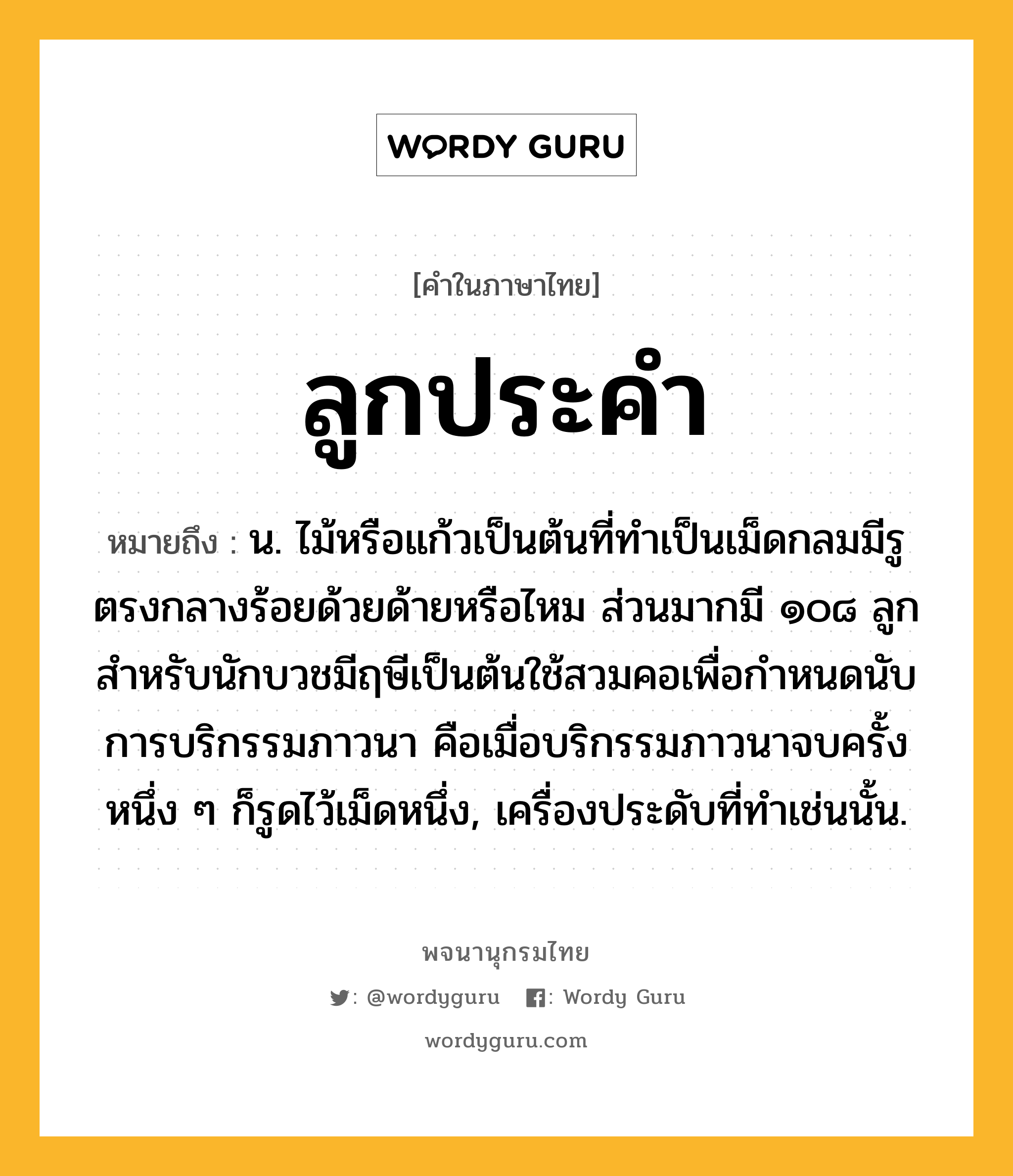 ลูกประคำ ความหมาย หมายถึงอะไร?, คำในภาษาไทย ลูกประคำ หมายถึง น. ไม้หรือแก้วเป็นต้นที่ทําเป็นเม็ดกลมมีรูตรงกลางร้อยด้วยด้ายหรือไหม ส่วนมากมี ๑๐๘ ลูก สําหรับนักบวชมีฤษีเป็นต้นใช้สวมคอเพื่อกําหนดนับการบริกรรมภาวนา คือเมื่อบริกรรมภาวนาจบครั้งหนึ่ง ๆ ก็รูดไว้เม็ดหนึ่ง, เครื่องประดับที่ทําเช่นนั้น.