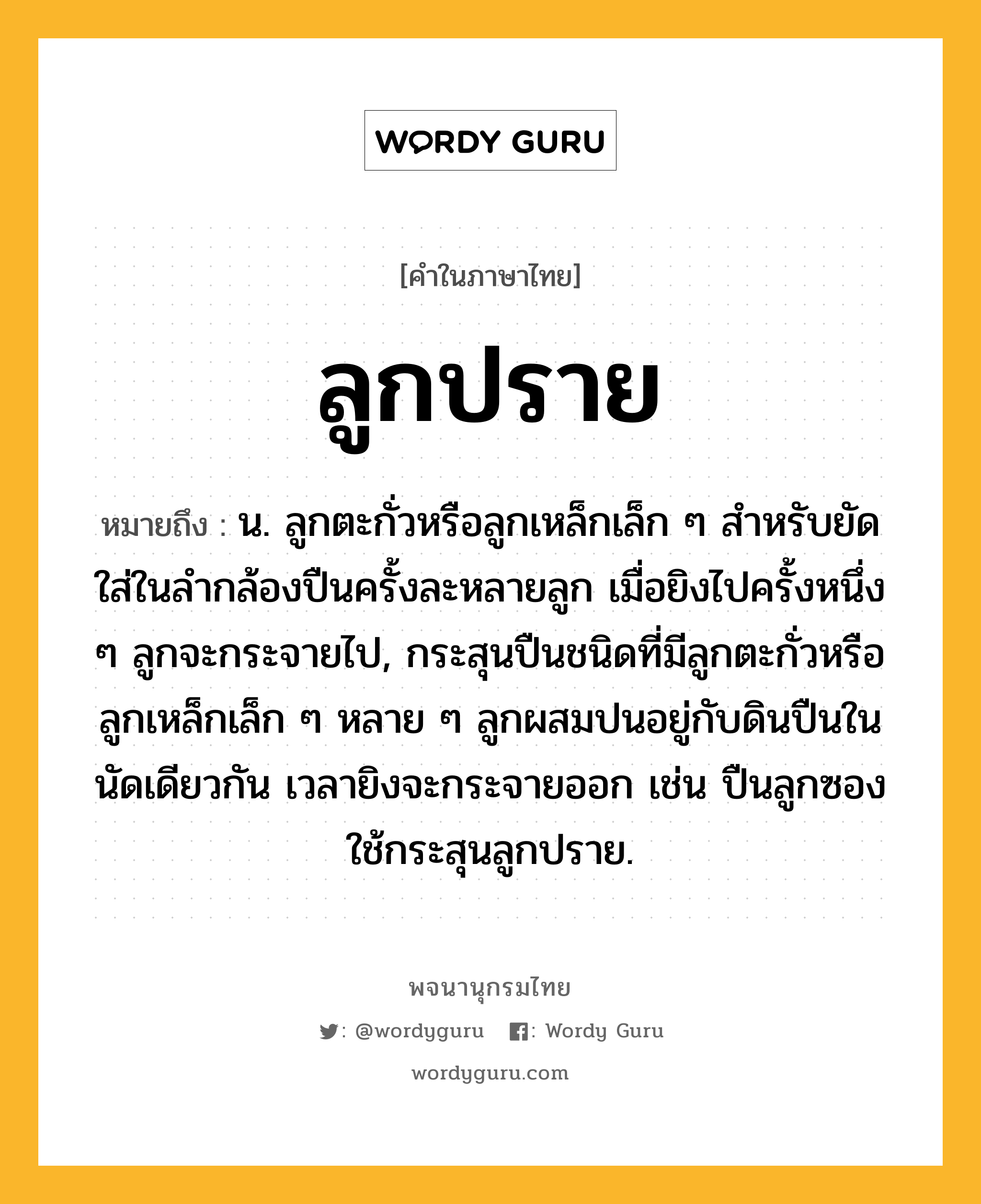 ลูกปราย หมายถึงอะไร?, คำในภาษาไทย ลูกปราย หมายถึง น. ลูกตะกั่วหรือลูกเหล็กเล็ก ๆ สําหรับยัดใส่ในลํากล้องปืนครั้งละหลายลูก เมื่อยิงไปครั้งหนึ่ง ๆ ลูกจะกระจายไป, กระสุนปืนชนิดที่มีลูกตะกั่วหรือลูกเหล็กเล็ก ๆ หลาย ๆ ลูกผสมปนอยู่กับดินปืนในนัดเดียวกัน เวลายิงจะกระจายออก เช่น ปืนลูกซองใช้กระสุนลูกปราย.