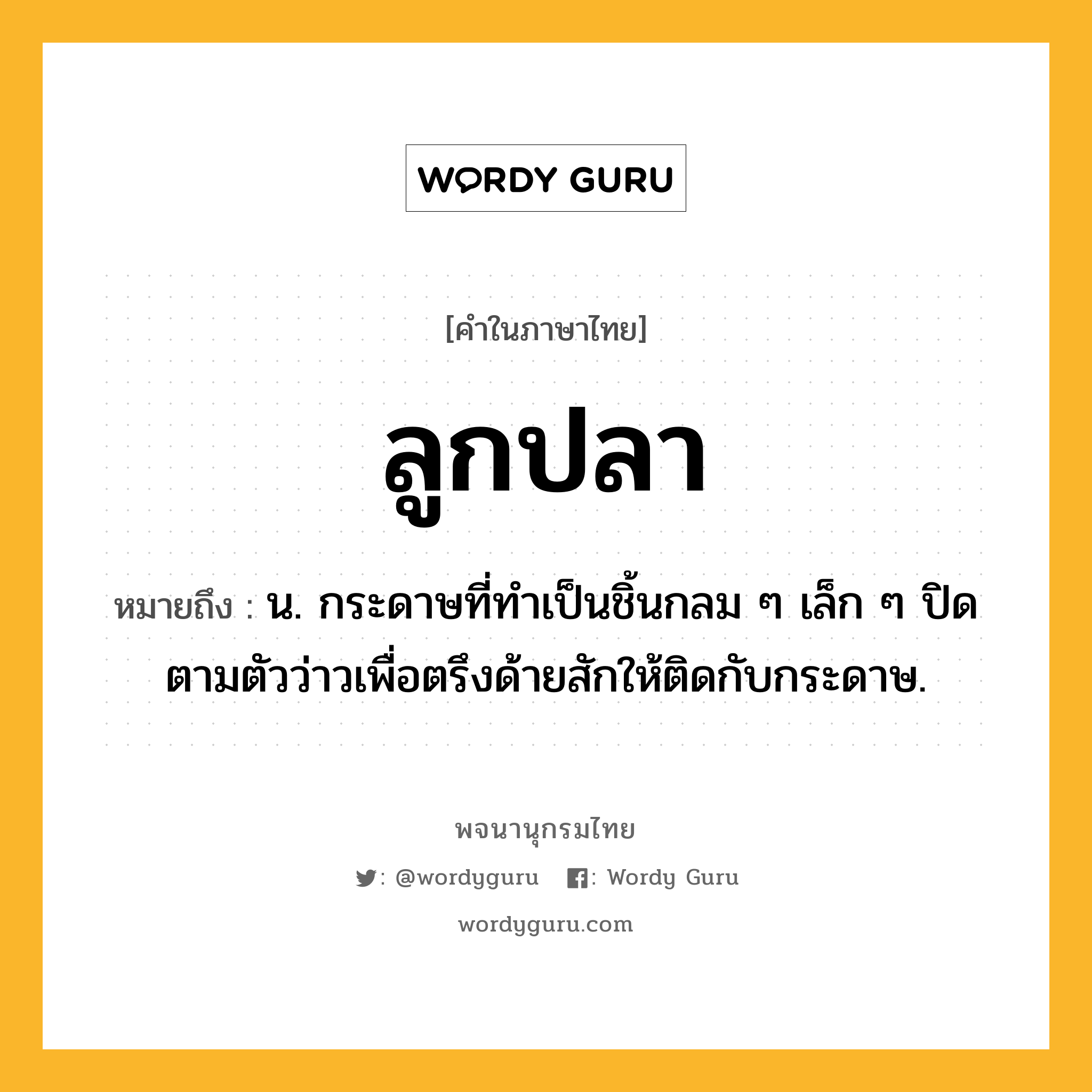 ลูกปลา ความหมาย หมายถึงอะไร?, คำในภาษาไทย ลูกปลา หมายถึง น. กระดาษที่ทําเป็นชิ้นกลม ๆ เล็ก ๆ ปิดตามตัวว่าวเพื่อตรึงด้ายสักให้ติดกับกระดาษ.