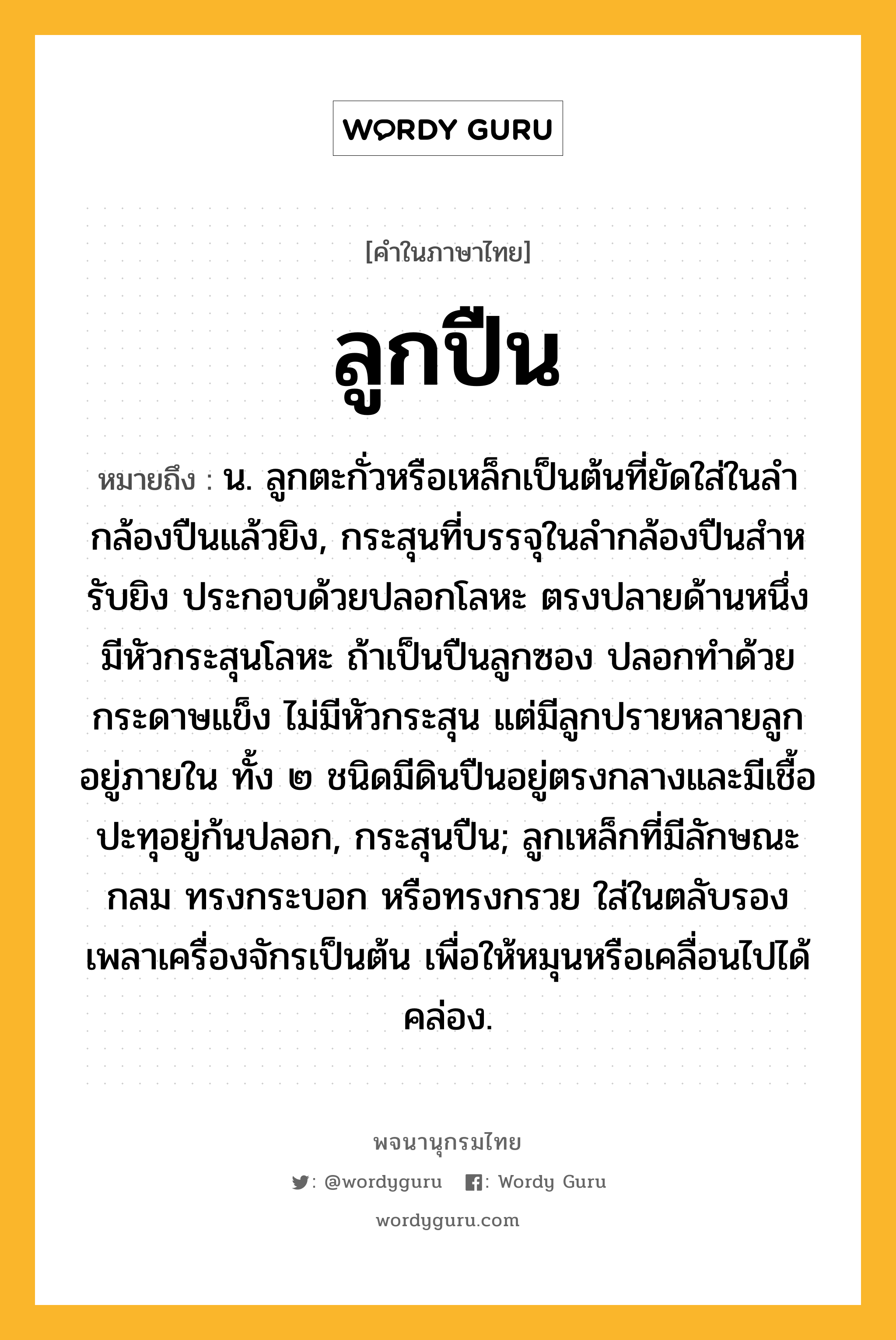 ลูกปืน ความหมาย หมายถึงอะไร?, คำในภาษาไทย ลูกปืน หมายถึง น. ลูกตะกั่วหรือเหล็กเป็นต้นที่ยัดใส่ในลํากล้องปืนแล้วยิง, กระสุนที่บรรจุในลํากล้องปืนสําหรับยิง ประกอบด้วยปลอกโลหะ ตรงปลายด้านหนึ่งมีหัวกระสุนโลหะ ถ้าเป็นปืนลูกซอง ปลอกทําด้วยกระดาษแข็ง ไม่มีหัวกระสุน แต่มีลูกปรายหลายลูกอยู่ภายใน ทั้ง ๒ ชนิดมีดินปืนอยู่ตรงกลางและมีเชื้อปะทุอยู่ก้นปลอก, กระสุนปืน; ลูกเหล็กที่มีลักษณะกลม ทรงกระบอก หรือทรงกรวย ใส่ในตลับรองเพลาเครื่องจักรเป็นต้น เพื่อให้หมุนหรือเคลื่อนไปได้คล่อง.