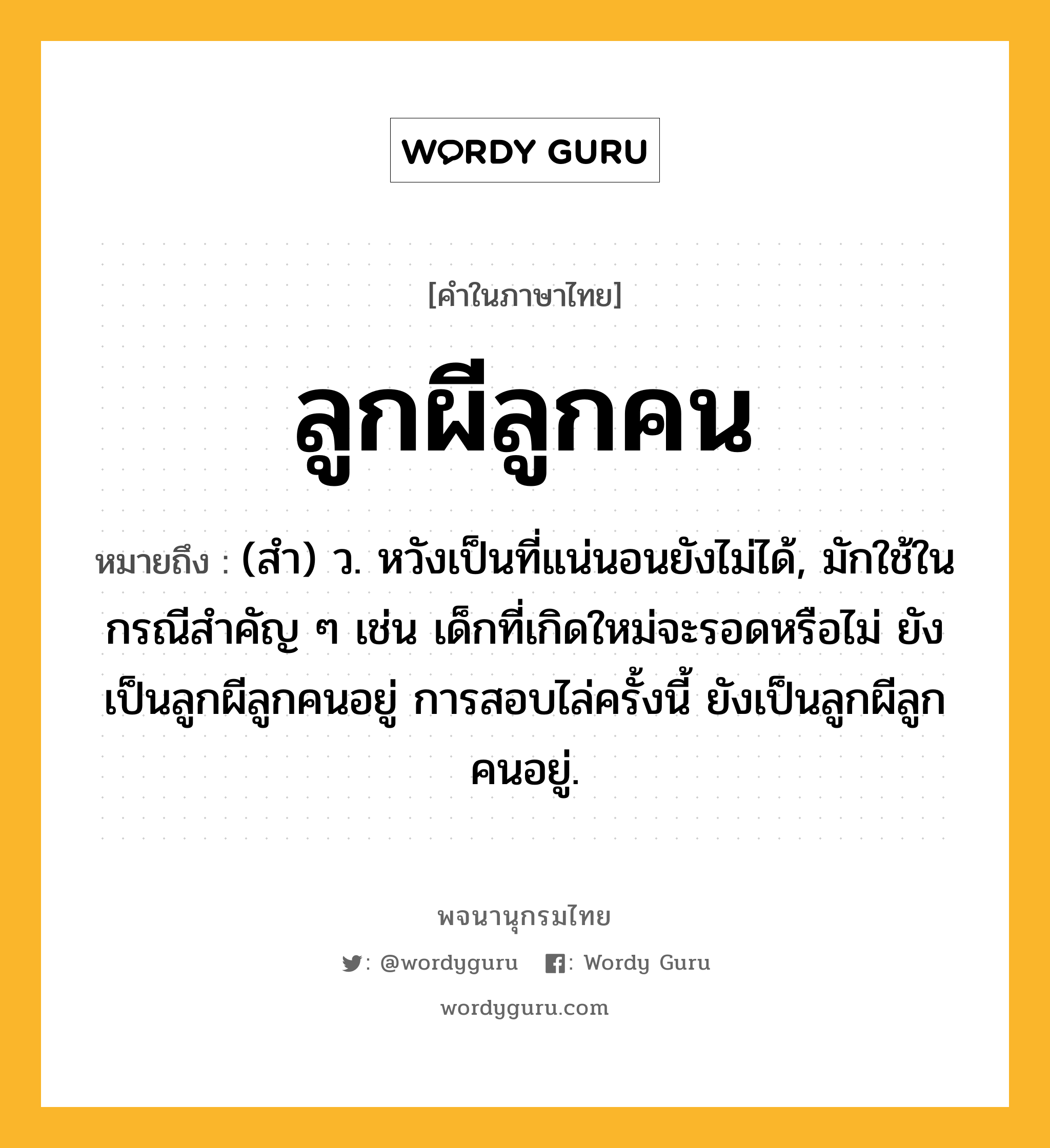 ลูกผีลูกคน ความหมาย หมายถึงอะไร?, คำในภาษาไทย ลูกผีลูกคน หมายถึง (สํา) ว. หวังเป็นที่แน่นอนยังไม่ได้, มักใช้ในกรณีสำคัญ ๆ เช่น เด็กที่เกิดใหม่จะรอดหรือไม่ ยังเป็นลูกผีลูกคนอยู่ การสอบไล่ครั้งนี้ ยังเป็นลูกผีลูกคนอยู่.