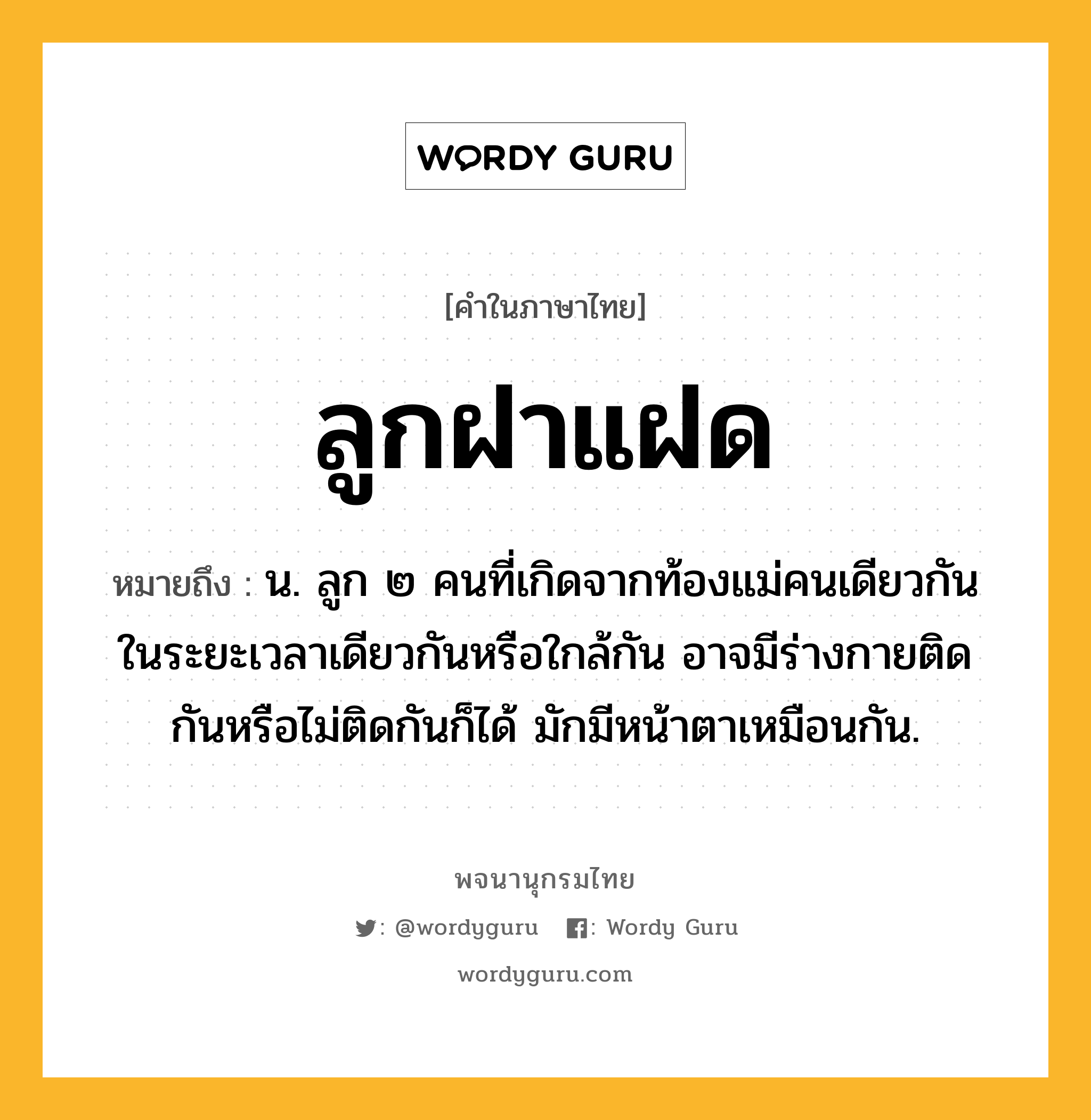 ลูกฝาแฝด ความหมาย หมายถึงอะไร?, คำในภาษาไทย ลูกฝาแฝด หมายถึง น. ลูก ๒ คนที่เกิดจากท้องแม่คนเดียวกัน ในระยะเวลาเดียวกันหรือใกล้กัน อาจมีร่างกายติดกันหรือไม่ติดกันก็ได้ มักมีหน้าตาเหมือนกัน.