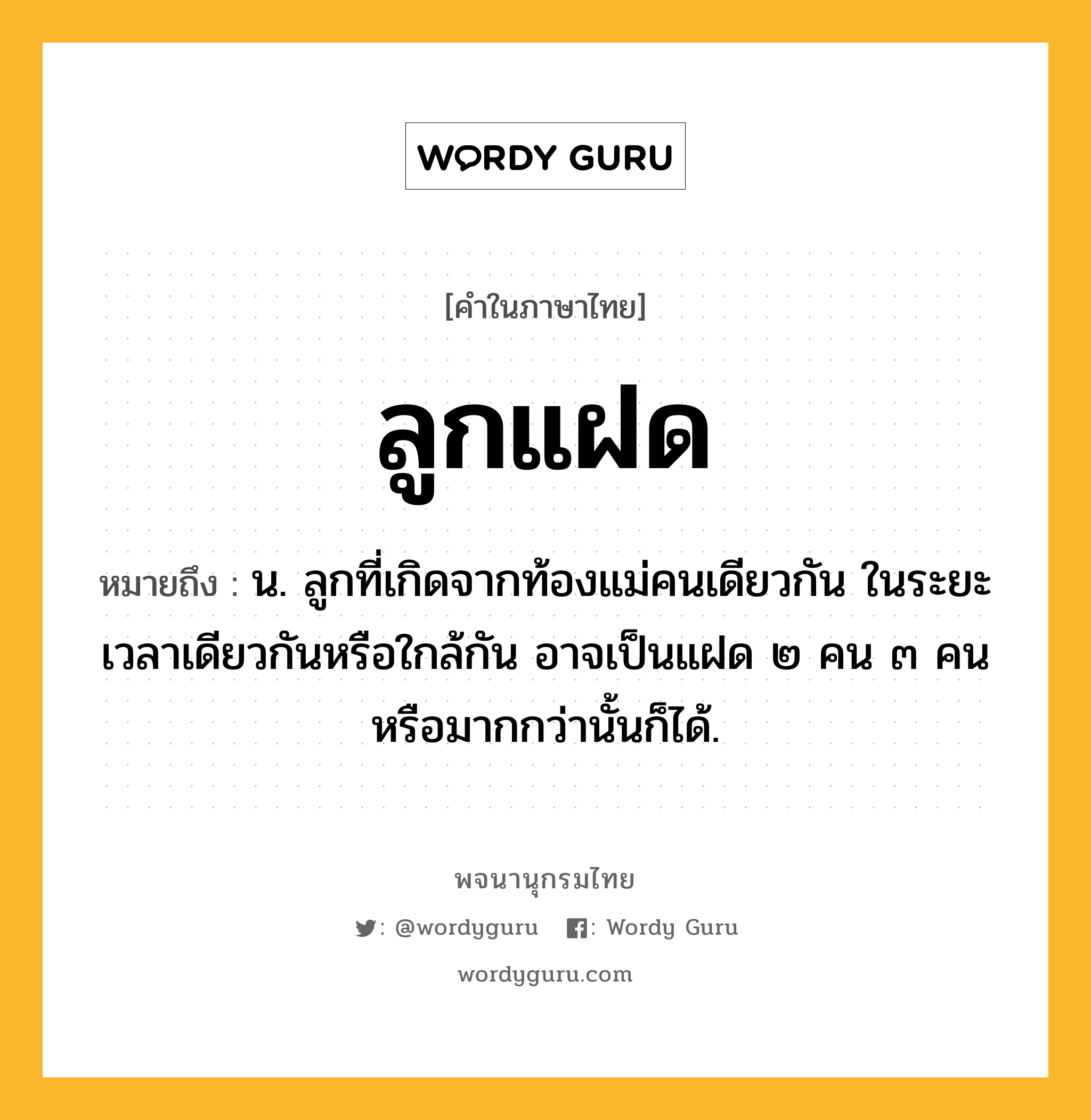 ลูกแฝด หมายถึงอะไร?, คำในภาษาไทย ลูกแฝด หมายถึง น. ลูกที่เกิดจากท้องแม่คนเดียวกัน ในระยะเวลาเดียวกันหรือใกล้กัน อาจเป็นแฝด ๒ คน ๓ คน หรือมากกว่านั้นก็ได้.