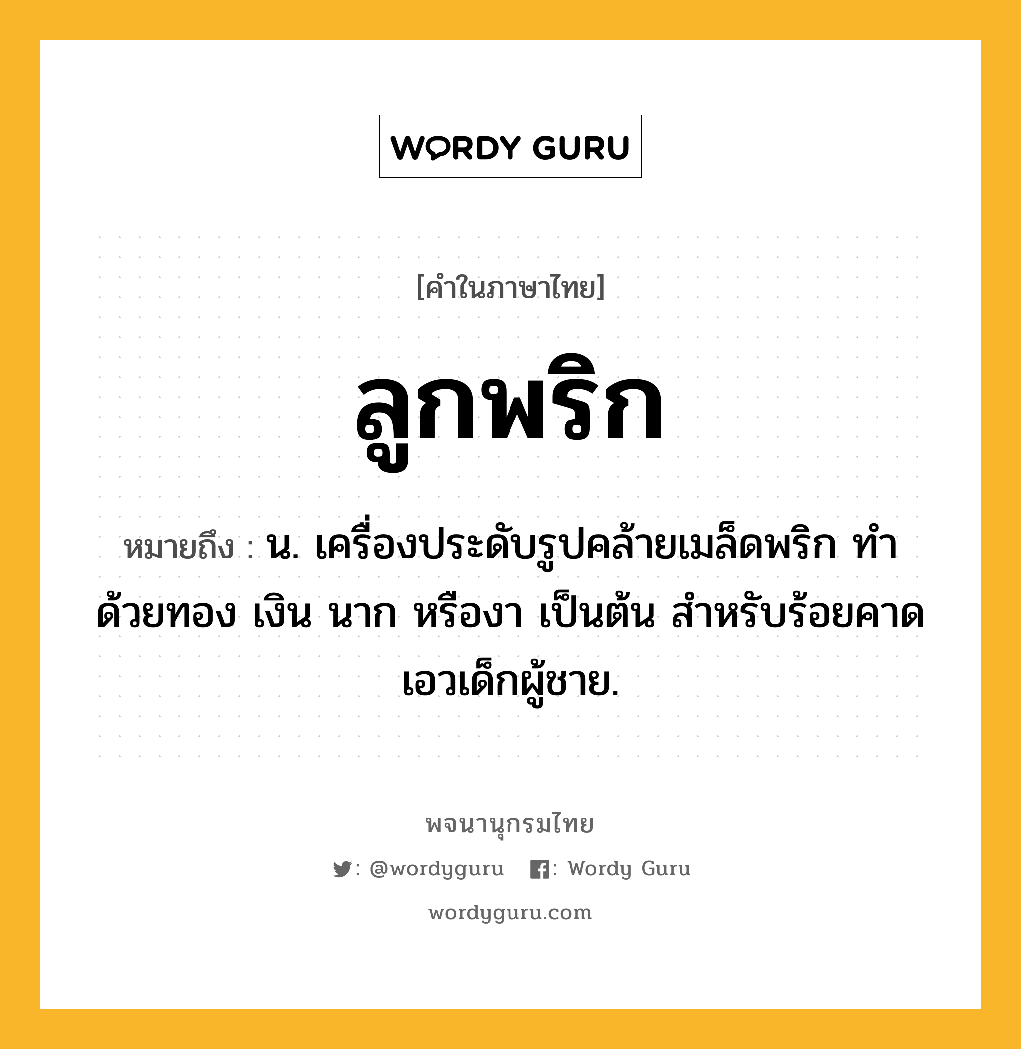 ลูกพริก ความหมาย หมายถึงอะไร?, คำในภาษาไทย ลูกพริก หมายถึง น. เครื่องประดับรูปคล้ายเมล็ดพริก ทำด้วยทอง เงิน นาก หรืองา เป็นต้น สําหรับร้อยคาดเอวเด็กผู้ชาย.