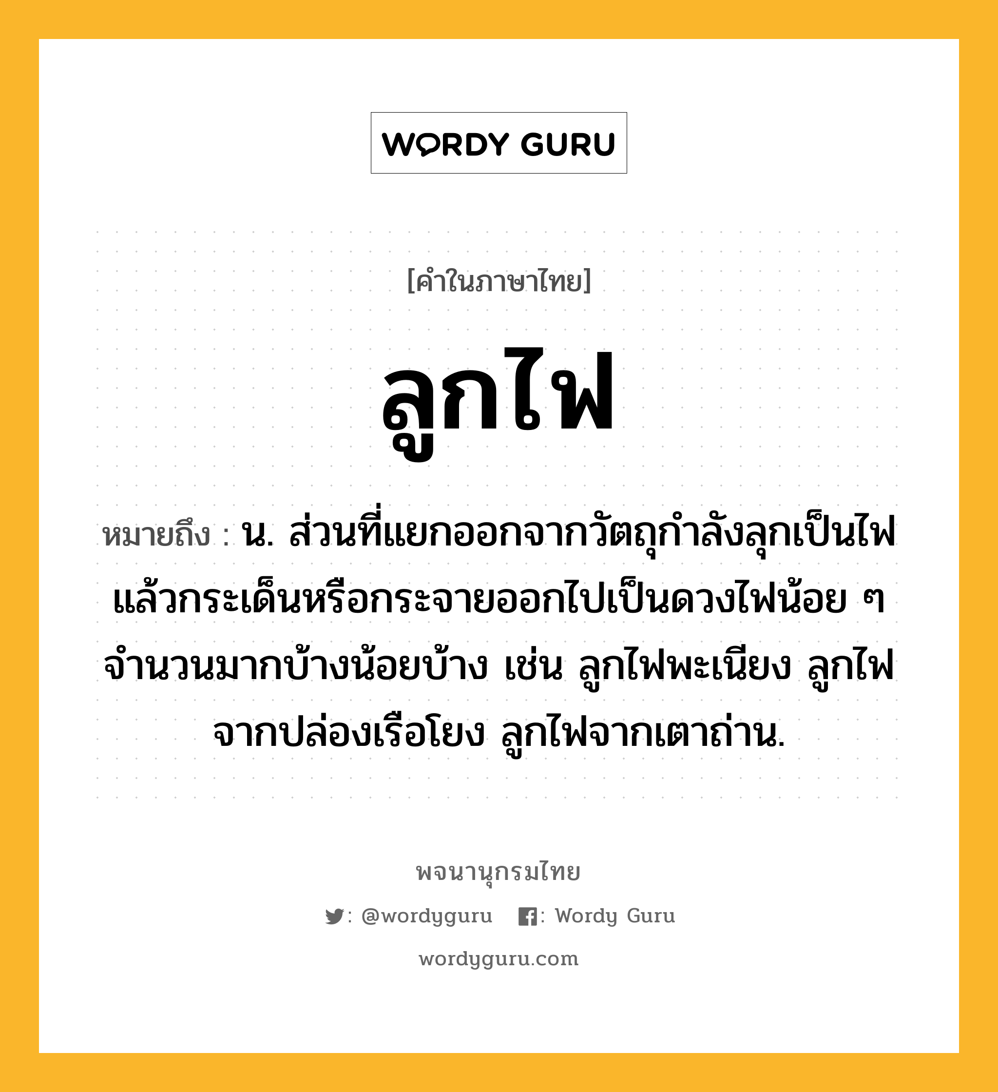 ลูกไฟ หมายถึงอะไร?, คำในภาษาไทย ลูกไฟ หมายถึง น. ส่วนที่แยกออกจากวัตถุกําลังลุกเป็นไฟแล้วกระเด็นหรือกระจายออกไปเป็นดวงไฟน้อย ๆ จํานวนมากบ้างน้อยบ้าง เช่น ลูกไฟพะเนียง ลูกไฟจากปล่องเรือโยง ลูกไฟจากเตาถ่าน.