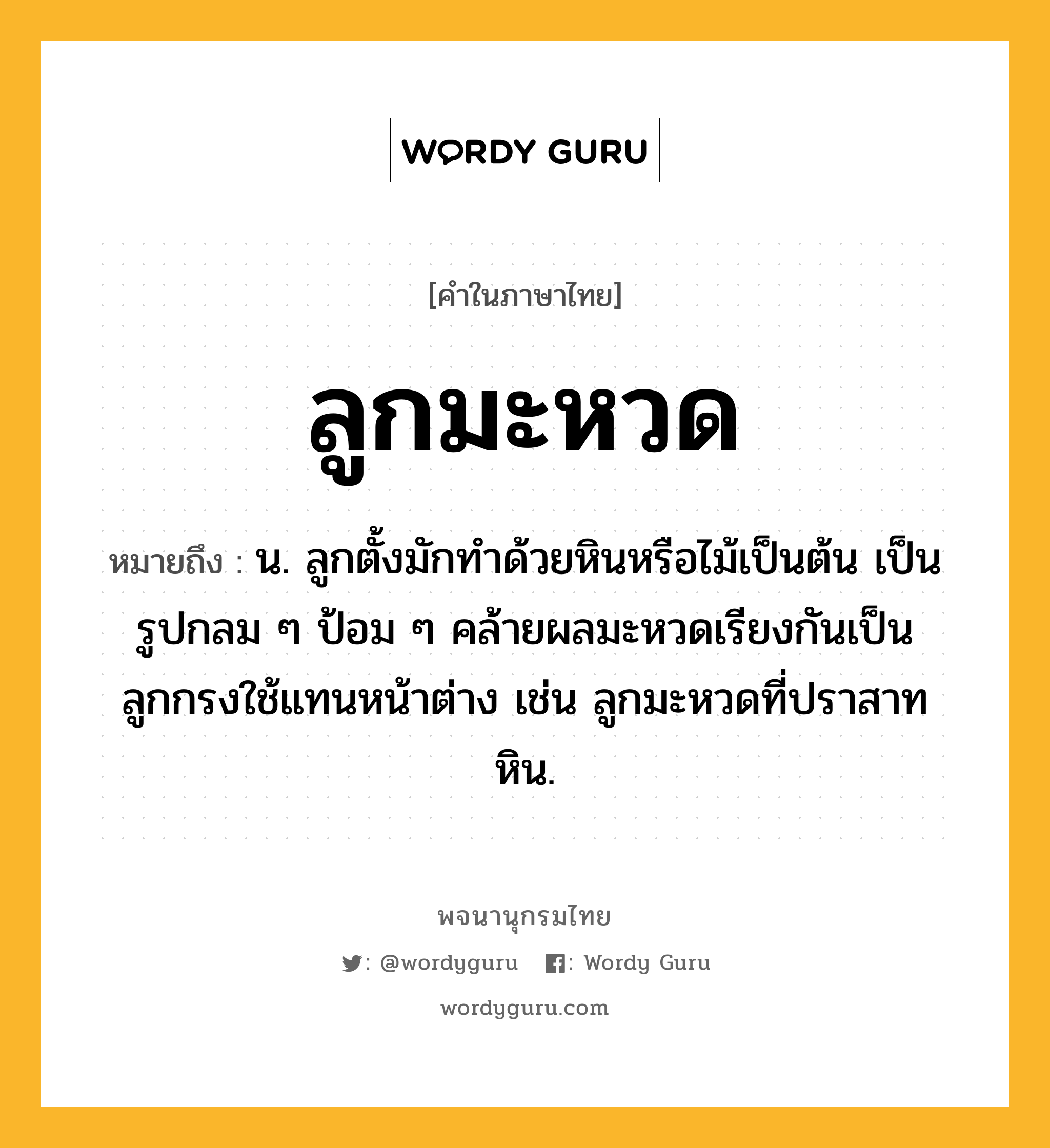 ลูกมะหวด หมายถึงอะไร?, คำในภาษาไทย ลูกมะหวด หมายถึง น. ลูกตั้งมักทำด้วยหินหรือไม้เป็นต้น เป็นรูปกลม ๆ ป้อม ๆ คล้ายผลมะหวดเรียงกันเป็นลูกกรงใช้แทนหน้าต่าง เช่น ลูกมะหวดที่ปราสาทหิน.