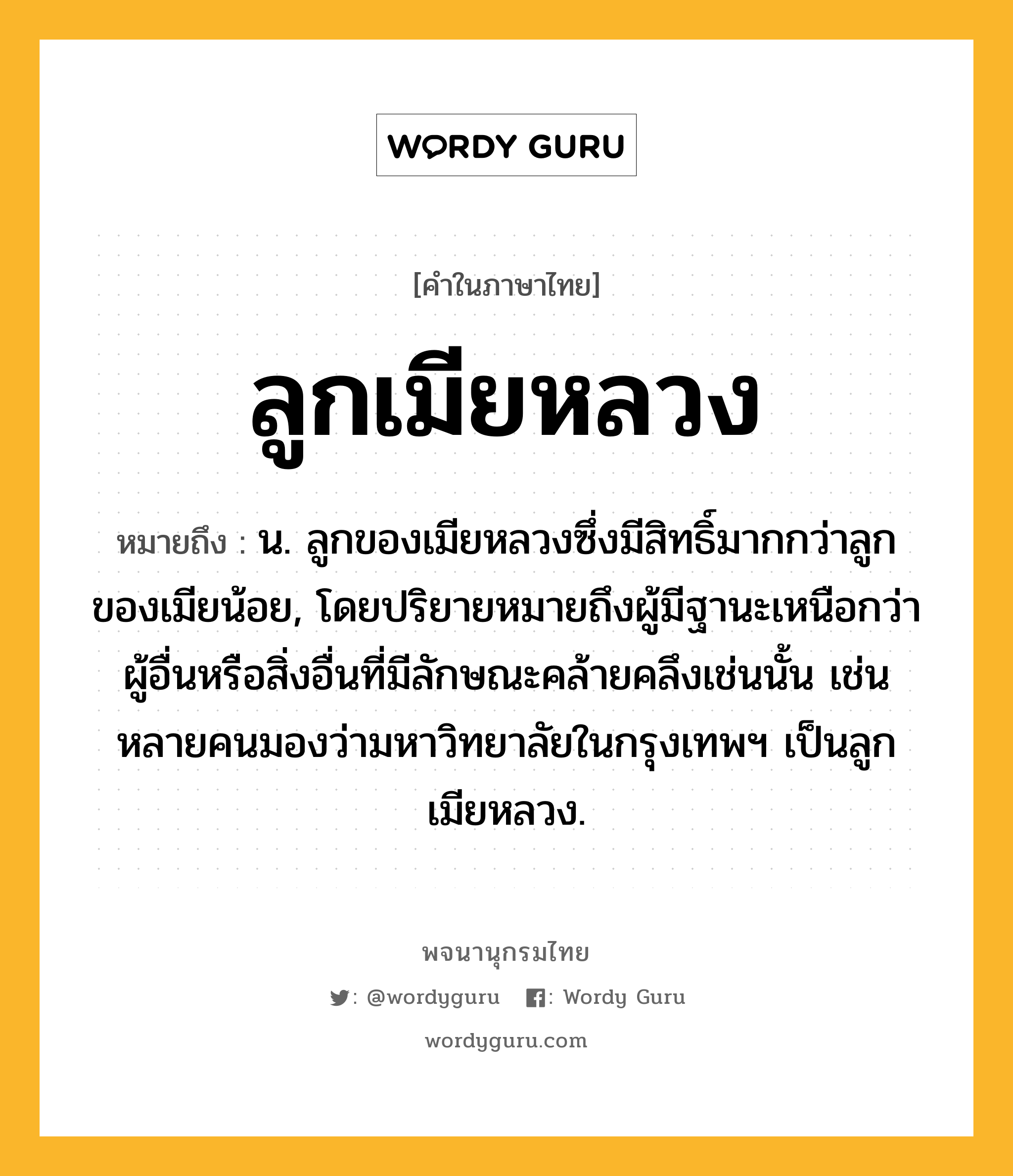 ลูกเมียหลวง หมายถึงอะไร?, คำในภาษาไทย ลูกเมียหลวง หมายถึง น. ลูกของเมียหลวงซึ่งมีสิทธิ์มากกว่าลูกของเมียน้อย, โดยปริยายหมายถึงผู้มีฐานะเหนือกว่าผู้อื่นหรือสิ่งอื่นที่มีลักษณะคล้ายคลึงเช่นนั้น เช่น หลายคนมองว่ามหาวิทยาลัยในกรุงเทพฯ เป็นลูกเมียหลวง.